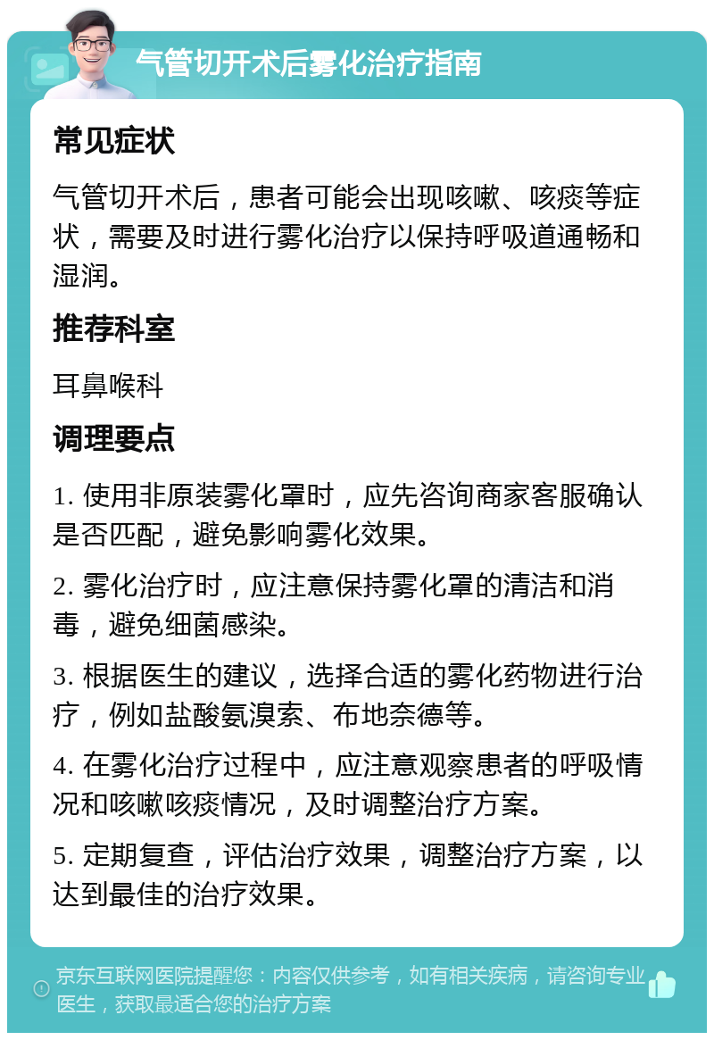 气管切开术后雾化治疗指南 常见症状 气管切开术后，患者可能会出现咳嗽、咳痰等症状，需要及时进行雾化治疗以保持呼吸道通畅和湿润。 推荐科室 耳鼻喉科 调理要点 1. 使用非原装雾化罩时，应先咨询商家客服确认是否匹配，避免影响雾化效果。 2. 雾化治疗时，应注意保持雾化罩的清洁和消毒，避免细菌感染。 3. 根据医生的建议，选择合适的雾化药物进行治疗，例如盐酸氨溴索、布地奈德等。 4. 在雾化治疗过程中，应注意观察患者的呼吸情况和咳嗽咳痰情况，及时调整治疗方案。 5. 定期复查，评估治疗效果，调整治疗方案，以达到最佳的治疗效果。