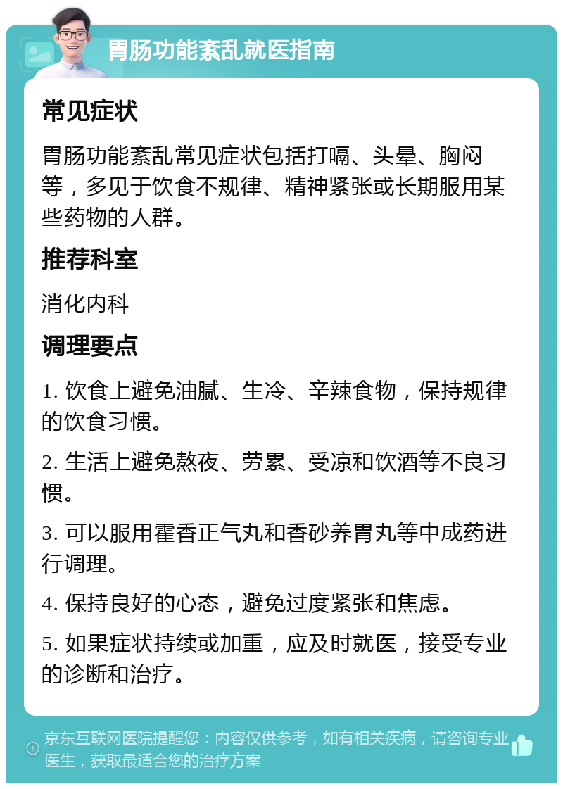 胃肠功能紊乱就医指南 常见症状 胃肠功能紊乱常见症状包括打嗝、头晕、胸闷等，多见于饮食不规律、精神紧张或长期服用某些药物的人群。 推荐科室 消化内科 调理要点 1. 饮食上避免油腻、生冷、辛辣食物，保持规律的饮食习惯。 2. 生活上避免熬夜、劳累、受凉和饮酒等不良习惯。 3. 可以服用霍香正气丸和香砂养胃丸等中成药进行调理。 4. 保持良好的心态，避免过度紧张和焦虑。 5. 如果症状持续或加重，应及时就医，接受专业的诊断和治疗。