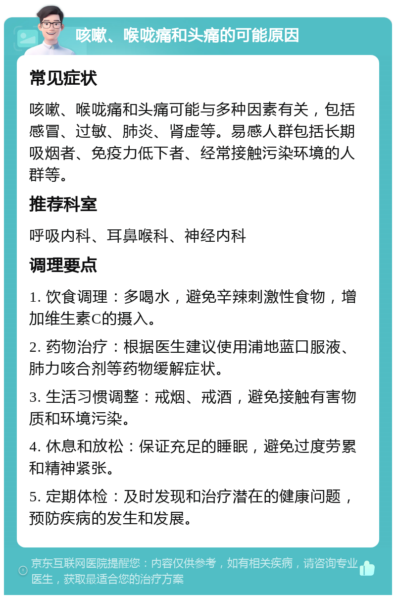 咳嗽、喉咙痛和头痛的可能原因 常见症状 咳嗽、喉咙痛和头痛可能与多种因素有关，包括感冒、过敏、肺炎、肾虚等。易感人群包括长期吸烟者、免疫力低下者、经常接触污染环境的人群等。 推荐科室 呼吸内科、耳鼻喉科、神经内科 调理要点 1. 饮食调理：多喝水，避免辛辣刺激性食物，增加维生素C的摄入。 2. 药物治疗：根据医生建议使用浦地蓝口服液、肺力咳合剂等药物缓解症状。 3. 生活习惯调整：戒烟、戒酒，避免接触有害物质和环境污染。 4. 休息和放松：保证充足的睡眠，避免过度劳累和精神紧张。 5. 定期体检：及时发现和治疗潜在的健康问题，预防疾病的发生和发展。