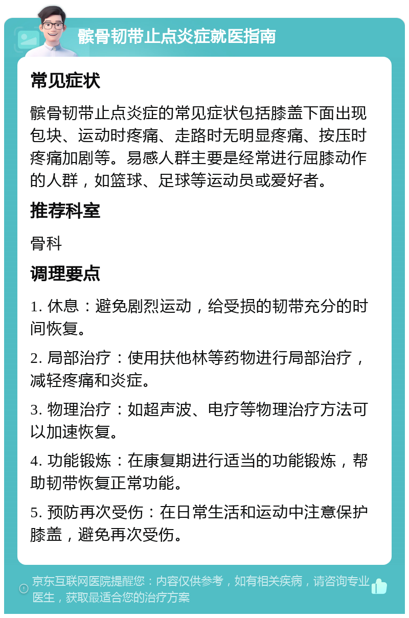 髌骨韧带止点炎症就医指南 常见症状 髌骨韧带止点炎症的常见症状包括膝盖下面出现包块、运动时疼痛、走路时无明显疼痛、按压时疼痛加剧等。易感人群主要是经常进行屈膝动作的人群，如篮球、足球等运动员或爱好者。 推荐科室 骨科 调理要点 1. 休息：避免剧烈运动，给受损的韧带充分的时间恢复。 2. 局部治疗：使用扶他林等药物进行局部治疗，减轻疼痛和炎症。 3. 物理治疗：如超声波、电疗等物理治疗方法可以加速恢复。 4. 功能锻炼：在康复期进行适当的功能锻炼，帮助韧带恢复正常功能。 5. 预防再次受伤：在日常生活和运动中注意保护膝盖，避免再次受伤。