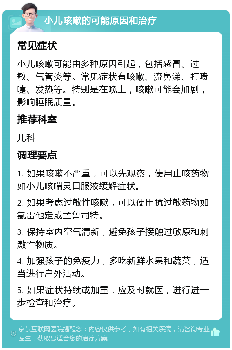 小儿咳嗽的可能原因和治疗 常见症状 小儿咳嗽可能由多种原因引起，包括感冒、过敏、气管炎等。常见症状有咳嗽、流鼻涕、打喷嚏、发热等。特别是在晚上，咳嗽可能会加剧，影响睡眠质量。 推荐科室 儿科 调理要点 1. 如果咳嗽不严重，可以先观察，使用止咳药物如小儿咳喘灵口服液缓解症状。 2. 如果考虑过敏性咳嗽，可以使用抗过敏药物如氯雷他定或孟鲁司特。 3. 保持室内空气清新，避免孩子接触过敏原和刺激性物质。 4. 加强孩子的免疫力，多吃新鲜水果和蔬菜，适当进行户外活动。 5. 如果症状持续或加重，应及时就医，进行进一步检查和治疗。