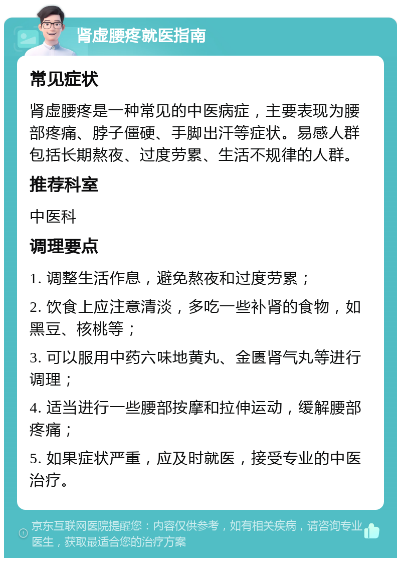 肾虚腰疼就医指南 常见症状 肾虚腰疼是一种常见的中医病症，主要表现为腰部疼痛、脖子僵硬、手脚出汗等症状。易感人群包括长期熬夜、过度劳累、生活不规律的人群。 推荐科室 中医科 调理要点 1. 调整生活作息，避免熬夜和过度劳累； 2. 饮食上应注意清淡，多吃一些补肾的食物，如黑豆、核桃等； 3. 可以服用中药六味地黄丸、金匮肾气丸等进行调理； 4. 适当进行一些腰部按摩和拉伸运动，缓解腰部疼痛； 5. 如果症状严重，应及时就医，接受专业的中医治疗。