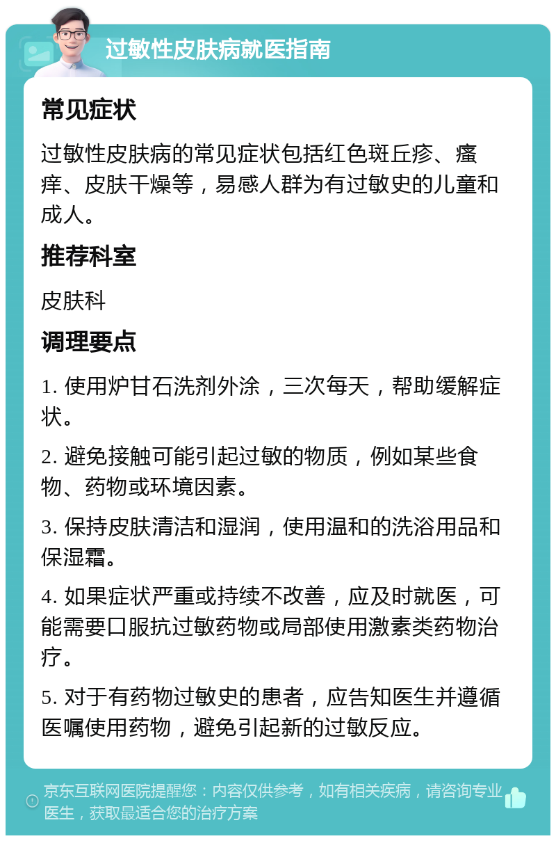 过敏性皮肤病就医指南 常见症状 过敏性皮肤病的常见症状包括红色斑丘疹、瘙痒、皮肤干燥等，易感人群为有过敏史的儿童和成人。 推荐科室 皮肤科 调理要点 1. 使用炉甘石洗剂外涂，三次每天，帮助缓解症状。 2. 避免接触可能引起过敏的物质，例如某些食物、药物或环境因素。 3. 保持皮肤清洁和湿润，使用温和的洗浴用品和保湿霜。 4. 如果症状严重或持续不改善，应及时就医，可能需要口服抗过敏药物或局部使用激素类药物治疗。 5. 对于有药物过敏史的患者，应告知医生并遵循医嘱使用药物，避免引起新的过敏反应。