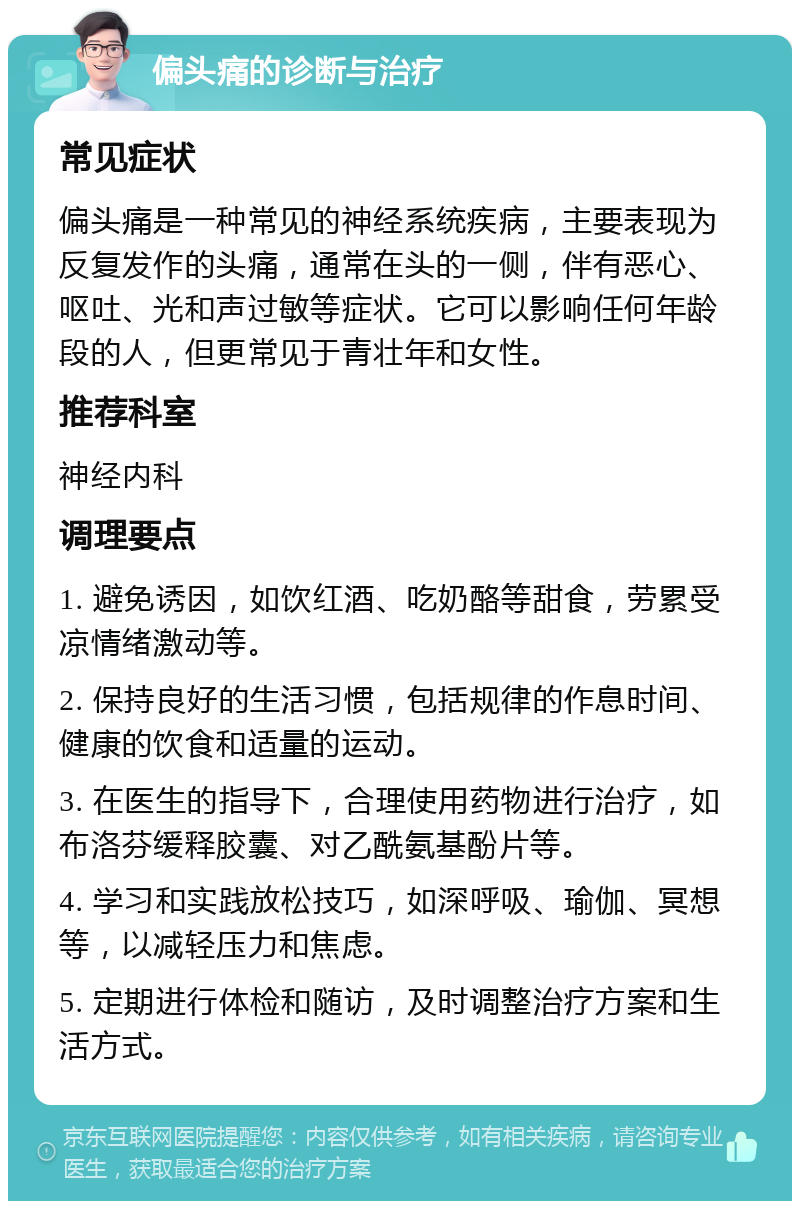 偏头痛的诊断与治疗 常见症状 偏头痛是一种常见的神经系统疾病，主要表现为反复发作的头痛，通常在头的一侧，伴有恶心、呕吐、光和声过敏等症状。它可以影响任何年龄段的人，但更常见于青壮年和女性。 推荐科室 神经内科 调理要点 1. 避免诱因，如饮红酒、吃奶酪等甜食，劳累受凉情绪激动等。 2. 保持良好的生活习惯，包括规律的作息时间、健康的饮食和适量的运动。 3. 在医生的指导下，合理使用药物进行治疗，如布洛芬缓释胶囊、对乙酰氨基酚片等。 4. 学习和实践放松技巧，如深呼吸、瑜伽、冥想等，以减轻压力和焦虑。 5. 定期进行体检和随访，及时调整治疗方案和生活方式。