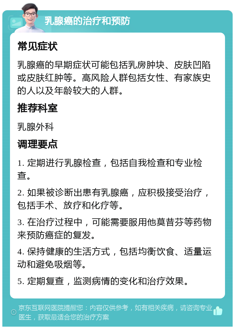 乳腺癌的治疗和预防 常见症状 乳腺癌的早期症状可能包括乳房肿块、皮肤凹陷或皮肤红肿等。高风险人群包括女性、有家族史的人以及年龄较大的人群。 推荐科室 乳腺外科 调理要点 1. 定期进行乳腺检查，包括自我检查和专业检查。 2. 如果被诊断出患有乳腺癌，应积极接受治疗，包括手术、放疗和化疗等。 3. 在治疗过程中，可能需要服用他莫昔芬等药物来预防癌症的复发。 4. 保持健康的生活方式，包括均衡饮食、适量运动和避免吸烟等。 5. 定期复查，监测病情的变化和治疗效果。