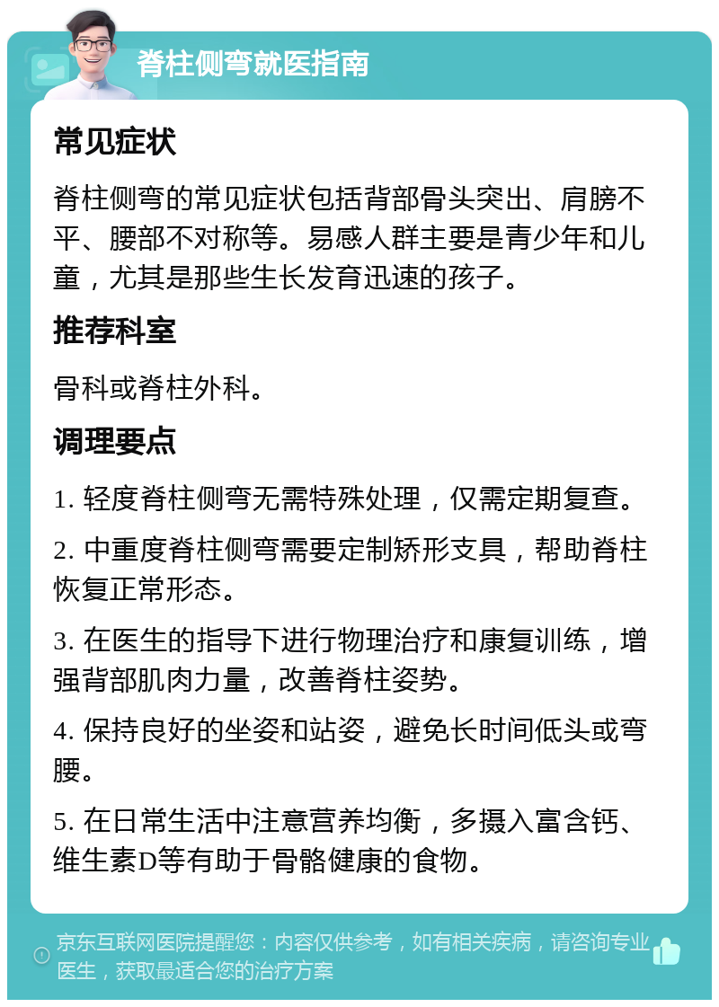 脊柱侧弯就医指南 常见症状 脊柱侧弯的常见症状包括背部骨头突出、肩膀不平、腰部不对称等。易感人群主要是青少年和儿童，尤其是那些生长发育迅速的孩子。 推荐科室 骨科或脊柱外科。 调理要点 1. 轻度脊柱侧弯无需特殊处理，仅需定期复查。 2. 中重度脊柱侧弯需要定制矫形支具，帮助脊柱恢复正常形态。 3. 在医生的指导下进行物理治疗和康复训练，增强背部肌肉力量，改善脊柱姿势。 4. 保持良好的坐姿和站姿，避免长时间低头或弯腰。 5. 在日常生活中注意营养均衡，多摄入富含钙、维生素D等有助于骨骼健康的食物。