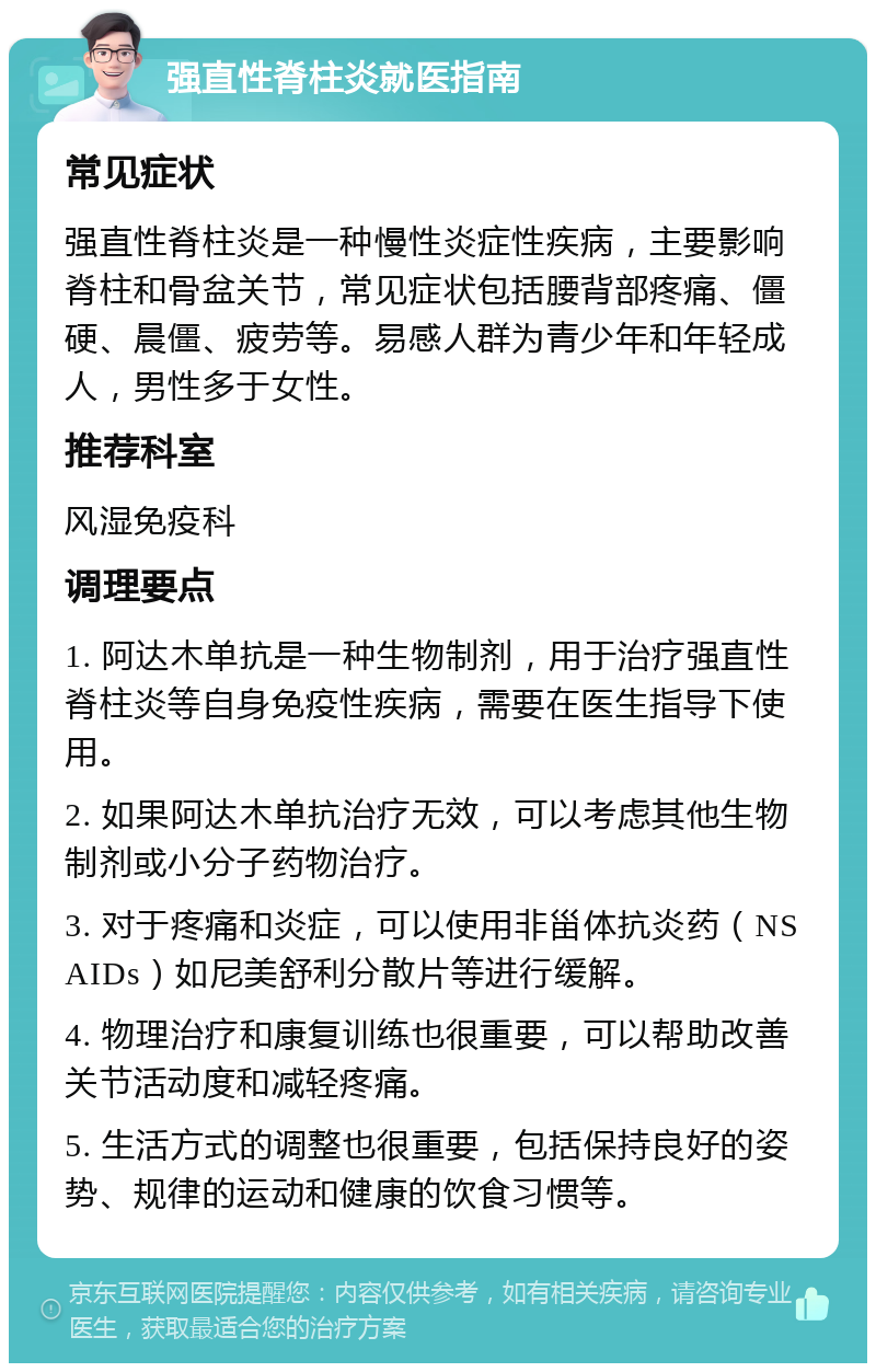 强直性脊柱炎就医指南 常见症状 强直性脊柱炎是一种慢性炎症性疾病，主要影响脊柱和骨盆关节，常见症状包括腰背部疼痛、僵硬、晨僵、疲劳等。易感人群为青少年和年轻成人，男性多于女性。 推荐科室 风湿免疫科 调理要点 1. 阿达木单抗是一种生物制剂，用于治疗强直性脊柱炎等自身免疫性疾病，需要在医生指导下使用。 2. 如果阿达木单抗治疗无效，可以考虑其他生物制剂或小分子药物治疗。 3. 对于疼痛和炎症，可以使用非甾体抗炎药（NSAIDs）如尼美舒利分散片等进行缓解。 4. 物理治疗和康复训练也很重要，可以帮助改善关节活动度和减轻疼痛。 5. 生活方式的调整也很重要，包括保持良好的姿势、规律的运动和健康的饮食习惯等。