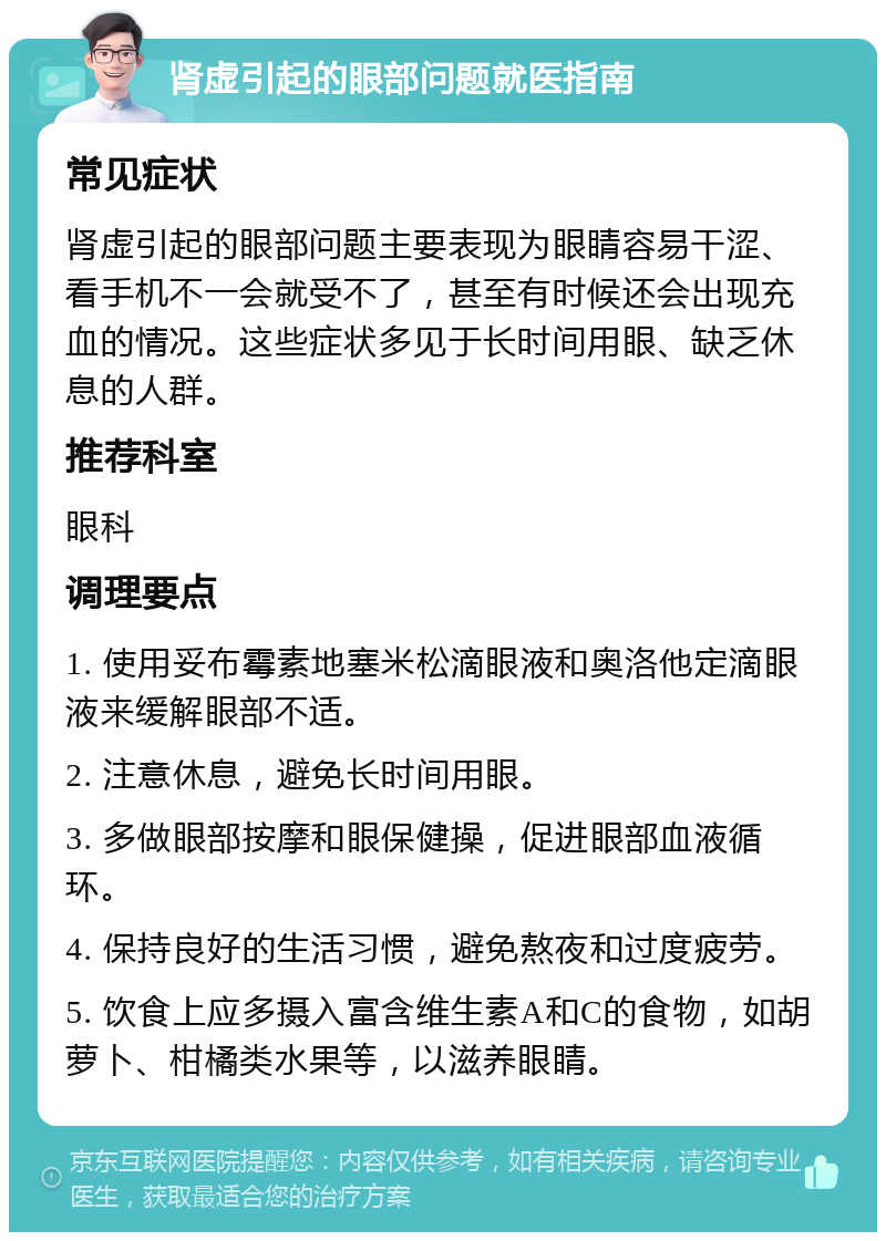 肾虚引起的眼部问题就医指南 常见症状 肾虚引起的眼部问题主要表现为眼睛容易干涩、看手机不一会就受不了，甚至有时候还会出现充血的情况。这些症状多见于长时间用眼、缺乏休息的人群。 推荐科室 眼科 调理要点 1. 使用妥布霉素地塞米松滴眼液和奥洛他定滴眼液来缓解眼部不适。 2. 注意休息，避免长时间用眼。 3. 多做眼部按摩和眼保健操，促进眼部血液循环。 4. 保持良好的生活习惯，避免熬夜和过度疲劳。 5. 饮食上应多摄入富含维生素A和C的食物，如胡萝卜、柑橘类水果等，以滋养眼睛。