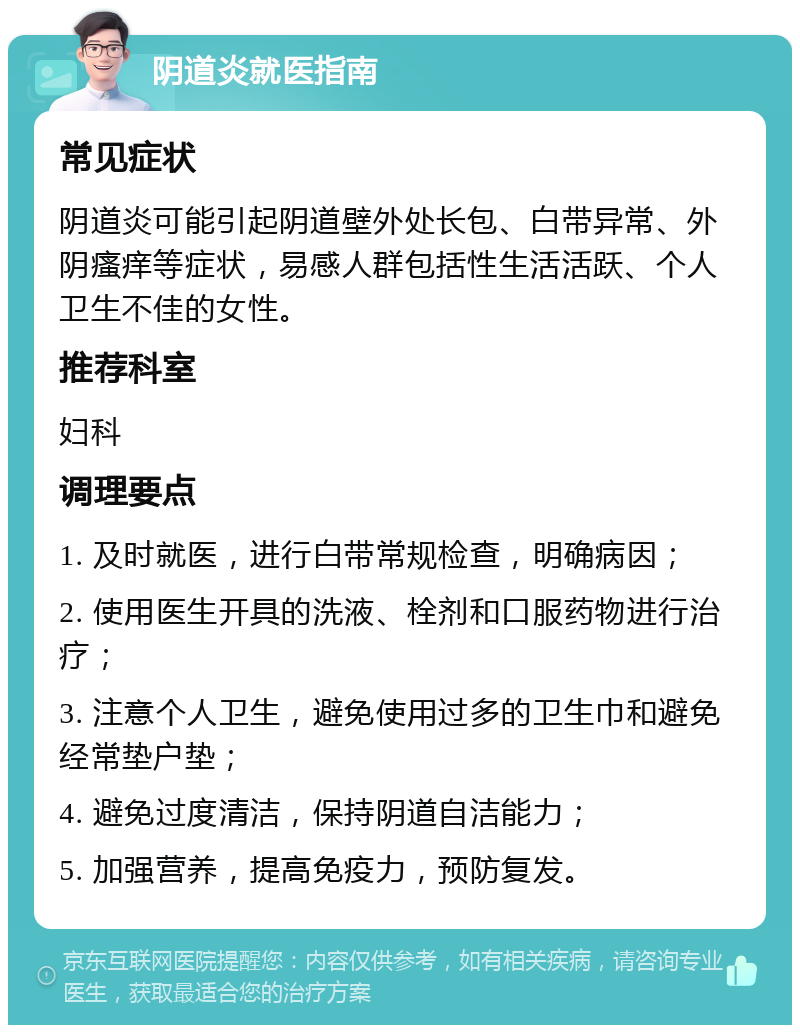 阴道炎就医指南 常见症状 阴道炎可能引起阴道壁外处长包、白带异常、外阴瘙痒等症状，易感人群包括性生活活跃、个人卫生不佳的女性。 推荐科室 妇科 调理要点 1. 及时就医，进行白带常规检查，明确病因； 2. 使用医生开具的洗液、栓剂和口服药物进行治疗； 3. 注意个人卫生，避免使用过多的卫生巾和避免经常垫户垫； 4. 避免过度清洁，保持阴道自洁能力； 5. 加强营养，提高免疫力，预防复发。