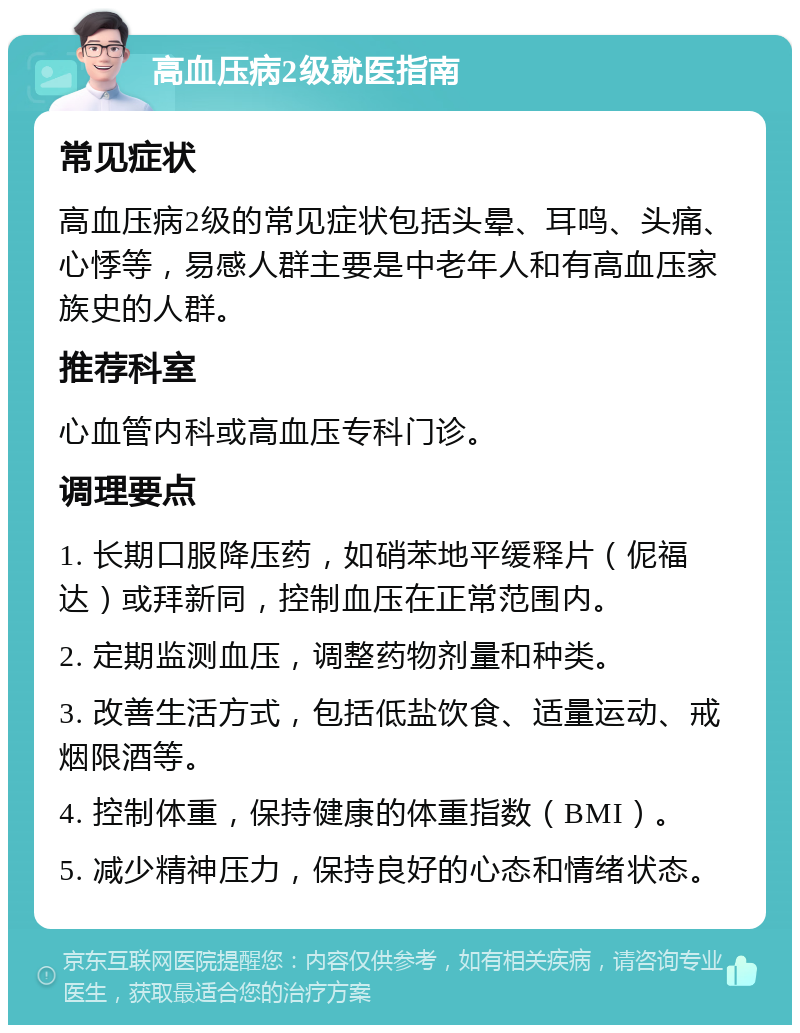 高血压病2级就医指南 常见症状 高血压病2级的常见症状包括头晕、耳鸣、头痛、心悸等，易感人群主要是中老年人和有高血压家族史的人群。 推荐科室 心血管内科或高血压专科门诊。 调理要点 1. 长期口服降压药，如硝苯地平缓释片（伲福达）或拜新同，控制血压在正常范围内。 2. 定期监测血压，调整药物剂量和种类。 3. 改善生活方式，包括低盐饮食、适量运动、戒烟限酒等。 4. 控制体重，保持健康的体重指数（BMI）。 5. 减少精神压力，保持良好的心态和情绪状态。