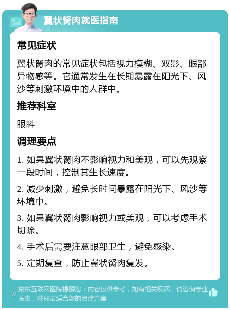 翼状胬肉就医指南 常见症状 翼状胬肉的常见症状包括视力模糊、双影、眼部异物感等。它通常发生在长期暴露在阳光下、风沙等刺激环境中的人群中。 推荐科室 眼科 调理要点 1. 如果翼状胬肉不影响视力和美观，可以先观察一段时间，控制其生长速度。 2. 减少刺激，避免长时间暴露在阳光下、风沙等环境中。 3. 如果翼状胬肉影响视力或美观，可以考虑手术切除。 4. 手术后需要注意眼部卫生，避免感染。 5. 定期复查，防止翼状胬肉复发。