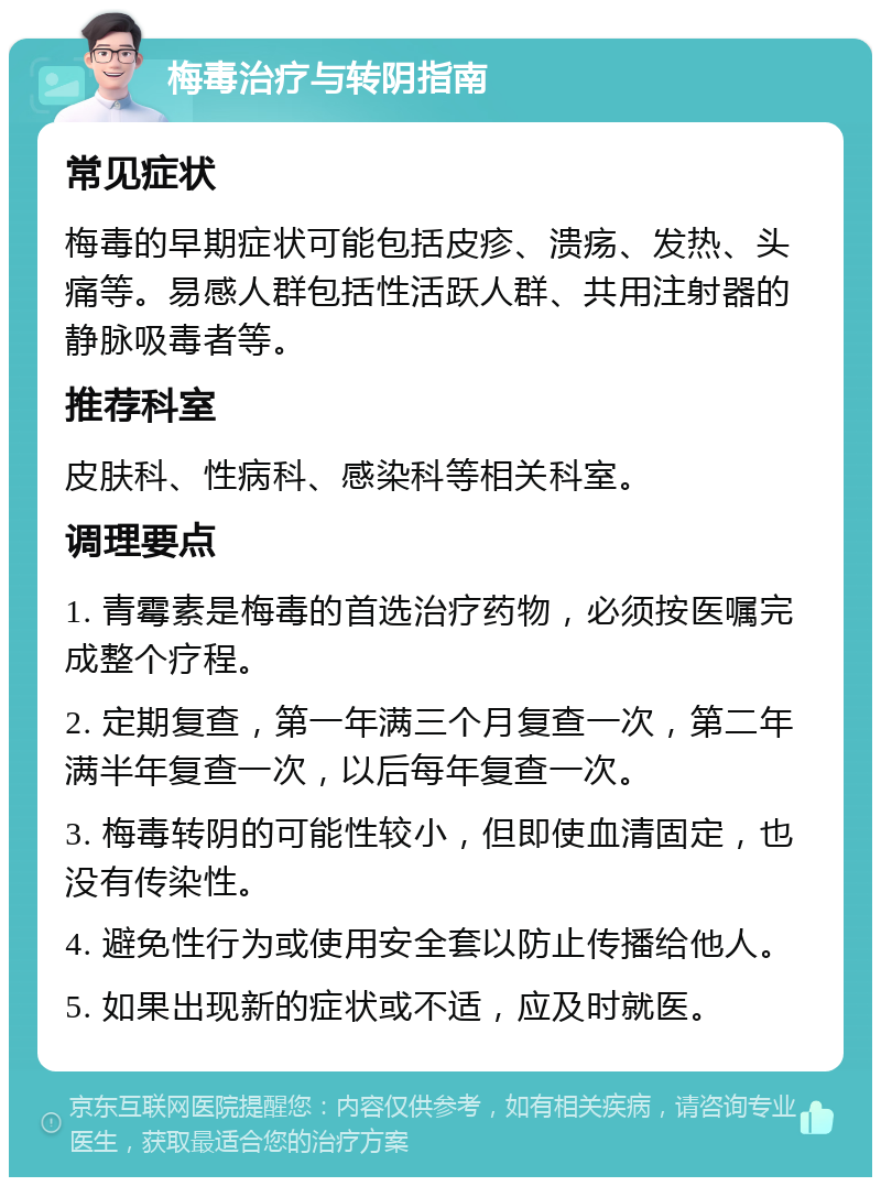 梅毒治疗与转阴指南 常见症状 梅毒的早期症状可能包括皮疹、溃疡、发热、头痛等。易感人群包括性活跃人群、共用注射器的静脉吸毒者等。 推荐科室 皮肤科、性病科、感染科等相关科室。 调理要点 1. 青霉素是梅毒的首选治疗药物，必须按医嘱完成整个疗程。 2. 定期复查，第一年满三个月复查一次，第二年满半年复查一次，以后每年复查一次。 3. 梅毒转阴的可能性较小，但即使血清固定，也没有传染性。 4. 避免性行为或使用安全套以防止传播给他人。 5. 如果出现新的症状或不适，应及时就医。