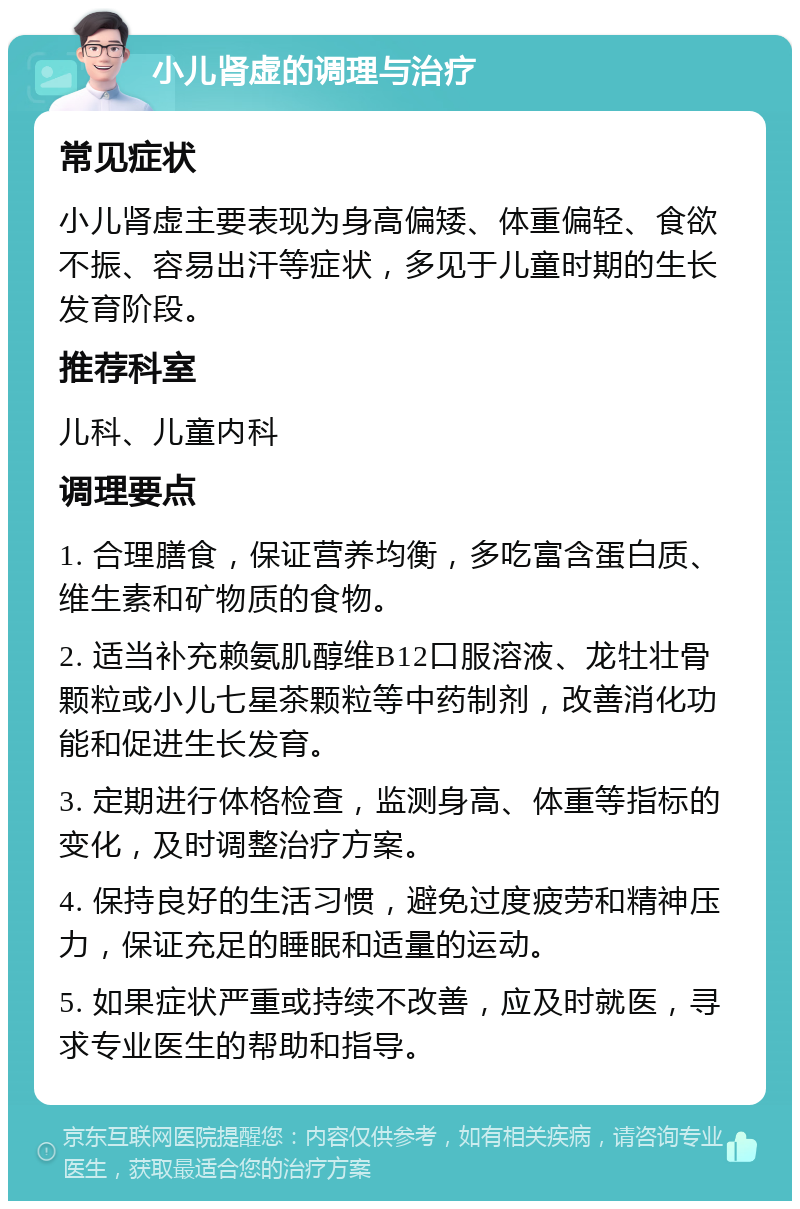 小儿肾虚的调理与治疗 常见症状 小儿肾虚主要表现为身高偏矮、体重偏轻、食欲不振、容易出汗等症状，多见于儿童时期的生长发育阶段。 推荐科室 儿科、儿童内科 调理要点 1. 合理膳食，保证营养均衡，多吃富含蛋白质、维生素和矿物质的食物。 2. 适当补充赖氨肌醇维B12口服溶液、龙牡壮骨颗粒或小儿七星茶颗粒等中药制剂，改善消化功能和促进生长发育。 3. 定期进行体格检查，监测身高、体重等指标的变化，及时调整治疗方案。 4. 保持良好的生活习惯，避免过度疲劳和精神压力，保证充足的睡眠和适量的运动。 5. 如果症状严重或持续不改善，应及时就医，寻求专业医生的帮助和指导。