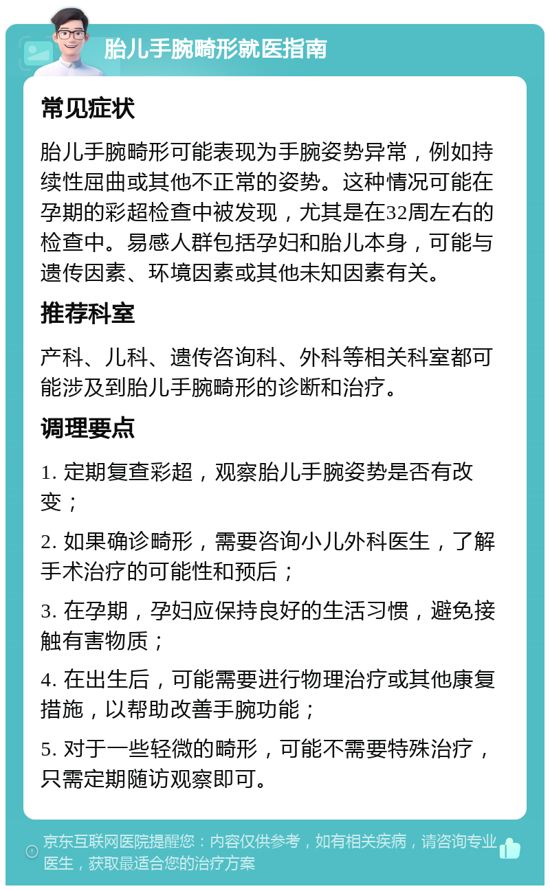 胎儿手腕畸形就医指南 常见症状 胎儿手腕畸形可能表现为手腕姿势异常，例如持续性屈曲或其他不正常的姿势。这种情况可能在孕期的彩超检查中被发现，尤其是在32周左右的检查中。易感人群包括孕妇和胎儿本身，可能与遗传因素、环境因素或其他未知因素有关。 推荐科室 产科、儿科、遗传咨询科、外科等相关科室都可能涉及到胎儿手腕畸形的诊断和治疗。 调理要点 1. 定期复查彩超，观察胎儿手腕姿势是否有改变； 2. 如果确诊畸形，需要咨询小儿外科医生，了解手术治疗的可能性和预后； 3. 在孕期，孕妇应保持良好的生活习惯，避免接触有害物质； 4. 在出生后，可能需要进行物理治疗或其他康复措施，以帮助改善手腕功能； 5. 对于一些轻微的畸形，可能不需要特殊治疗，只需定期随访观察即可。