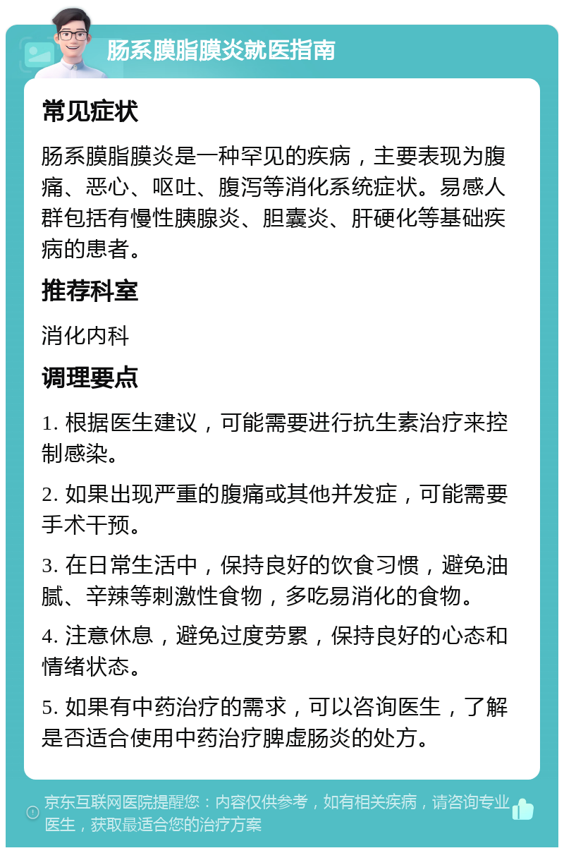 肠系膜脂膜炎就医指南 常见症状 肠系膜脂膜炎是一种罕见的疾病，主要表现为腹痛、恶心、呕吐、腹泻等消化系统症状。易感人群包括有慢性胰腺炎、胆囊炎、肝硬化等基础疾病的患者。 推荐科室 消化内科 调理要点 1. 根据医生建议，可能需要进行抗生素治疗来控制感染。 2. 如果出现严重的腹痛或其他并发症，可能需要手术干预。 3. 在日常生活中，保持良好的饮食习惯，避免油腻、辛辣等刺激性食物，多吃易消化的食物。 4. 注意休息，避免过度劳累，保持良好的心态和情绪状态。 5. 如果有中药治疗的需求，可以咨询医生，了解是否适合使用中药治疗脾虚肠炎的处方。