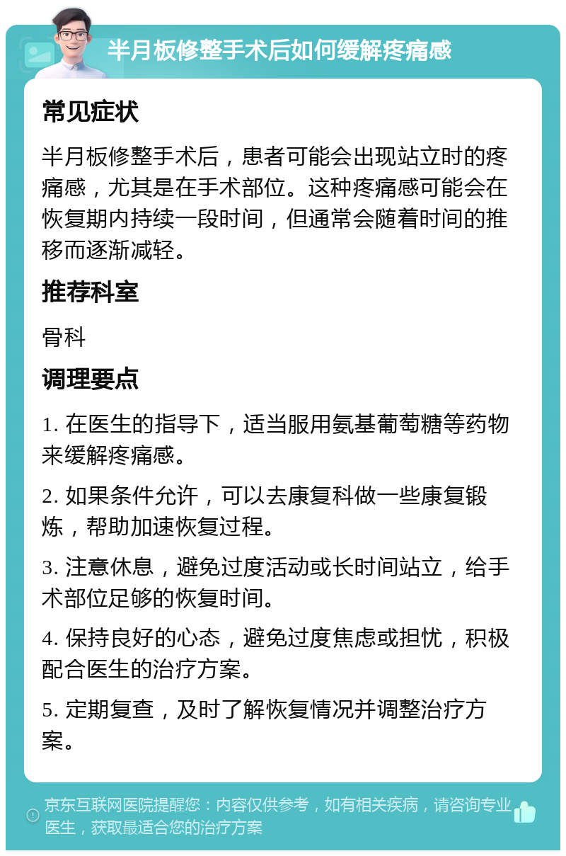 半月板修整手术后如何缓解疼痛感 常见症状 半月板修整手术后，患者可能会出现站立时的疼痛感，尤其是在手术部位。这种疼痛感可能会在恢复期内持续一段时间，但通常会随着时间的推移而逐渐减轻。 推荐科室 骨科 调理要点 1. 在医生的指导下，适当服用氨基葡萄糖等药物来缓解疼痛感。 2. 如果条件允许，可以去康复科做一些康复锻炼，帮助加速恢复过程。 3. 注意休息，避免过度活动或长时间站立，给手术部位足够的恢复时间。 4. 保持良好的心态，避免过度焦虑或担忧，积极配合医生的治疗方案。 5. 定期复查，及时了解恢复情况并调整治疗方案。