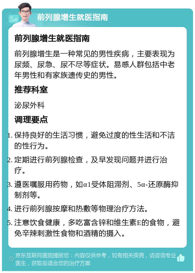 前列腺增生就医指南 前列腺增生就医指南 前列腺增生是一种常见的男性疾病，主要表现为尿频、尿急、尿不尽等症状。易感人群包括中老年男性和有家族遗传史的男性。 推荐科室 泌尿外科 调理要点 保持良好的生活习惯，避免过度的性生活和不洁的性行为。 定期进行前列腺检查，及早发现问题并进行治疗。 遵医嘱服用药物，如α1受体阻滞剂、5α-还原酶抑制剂等。 进行前列腺按摩和热敷等物理治疗方法。 注意饮食健康，多吃富含锌和维生素E的食物，避免辛辣刺激性食物和酒精的摄入。