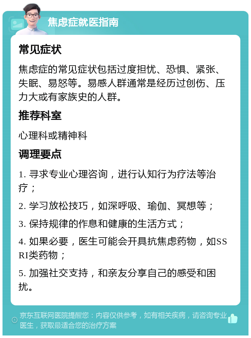 焦虑症就医指南 常见症状 焦虑症的常见症状包括过度担忧、恐惧、紧张、失眠、易怒等。易感人群通常是经历过创伤、压力大或有家族史的人群。 推荐科室 心理科或精神科 调理要点 1. 寻求专业心理咨询，进行认知行为疗法等治疗； 2. 学习放松技巧，如深呼吸、瑜伽、冥想等； 3. 保持规律的作息和健康的生活方式； 4. 如果必要，医生可能会开具抗焦虑药物，如SSRI类药物； 5. 加强社交支持，和亲友分享自己的感受和困扰。