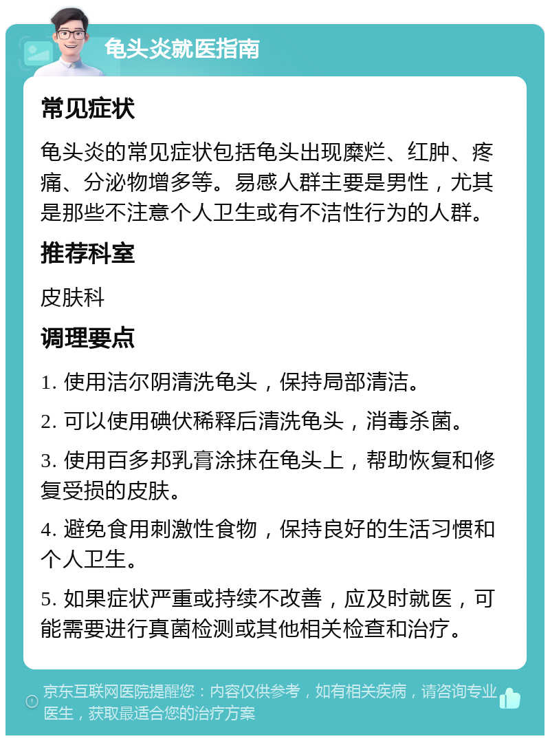 龟头炎就医指南 常见症状 龟头炎的常见症状包括龟头出现糜烂、红肿、疼痛、分泌物增多等。易感人群主要是男性，尤其是那些不注意个人卫生或有不洁性行为的人群。 推荐科室 皮肤科 调理要点 1. 使用洁尔阴清洗龟头，保持局部清洁。 2. 可以使用碘伏稀释后清洗龟头，消毒杀菌。 3. 使用百多邦乳膏涂抹在龟头上，帮助恢复和修复受损的皮肤。 4. 避免食用刺激性食物，保持良好的生活习惯和个人卫生。 5. 如果症状严重或持续不改善，应及时就医，可能需要进行真菌检测或其他相关检查和治疗。