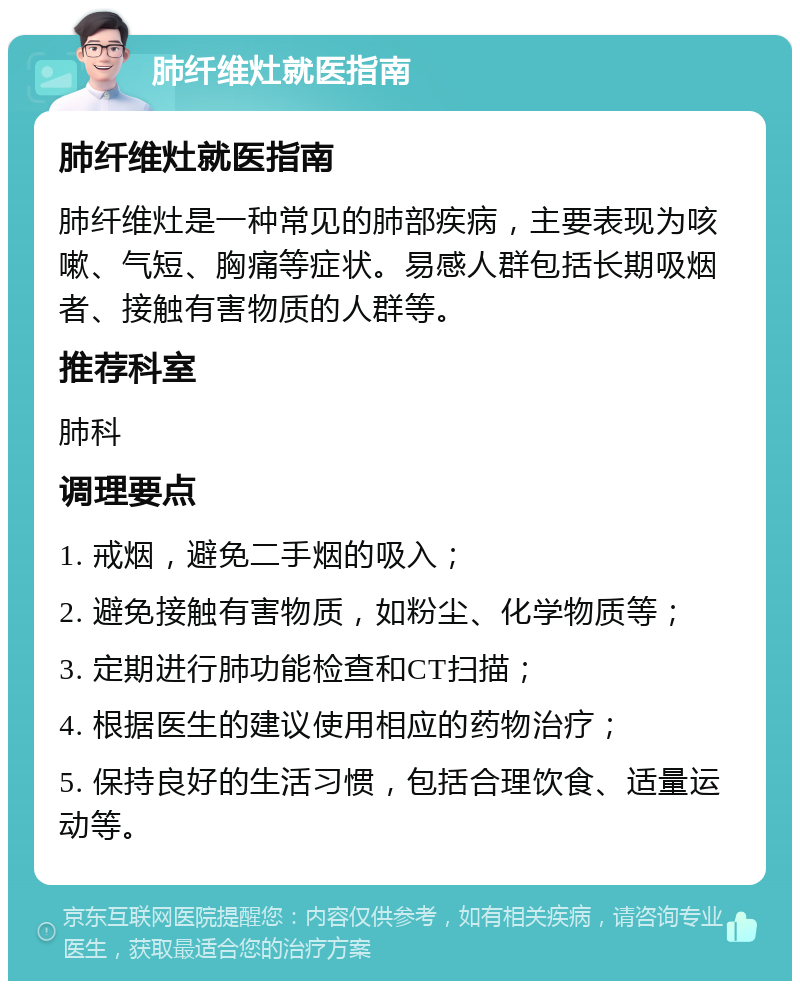 肺纤维灶就医指南 肺纤维灶就医指南 肺纤维灶是一种常见的肺部疾病，主要表现为咳嗽、气短、胸痛等症状。易感人群包括长期吸烟者、接触有害物质的人群等。 推荐科室 肺科 调理要点 1. 戒烟，避免二手烟的吸入； 2. 避免接触有害物质，如粉尘、化学物质等； 3. 定期进行肺功能检查和CT扫描； 4. 根据医生的建议使用相应的药物治疗； 5. 保持良好的生活习惯，包括合理饮食、适量运动等。