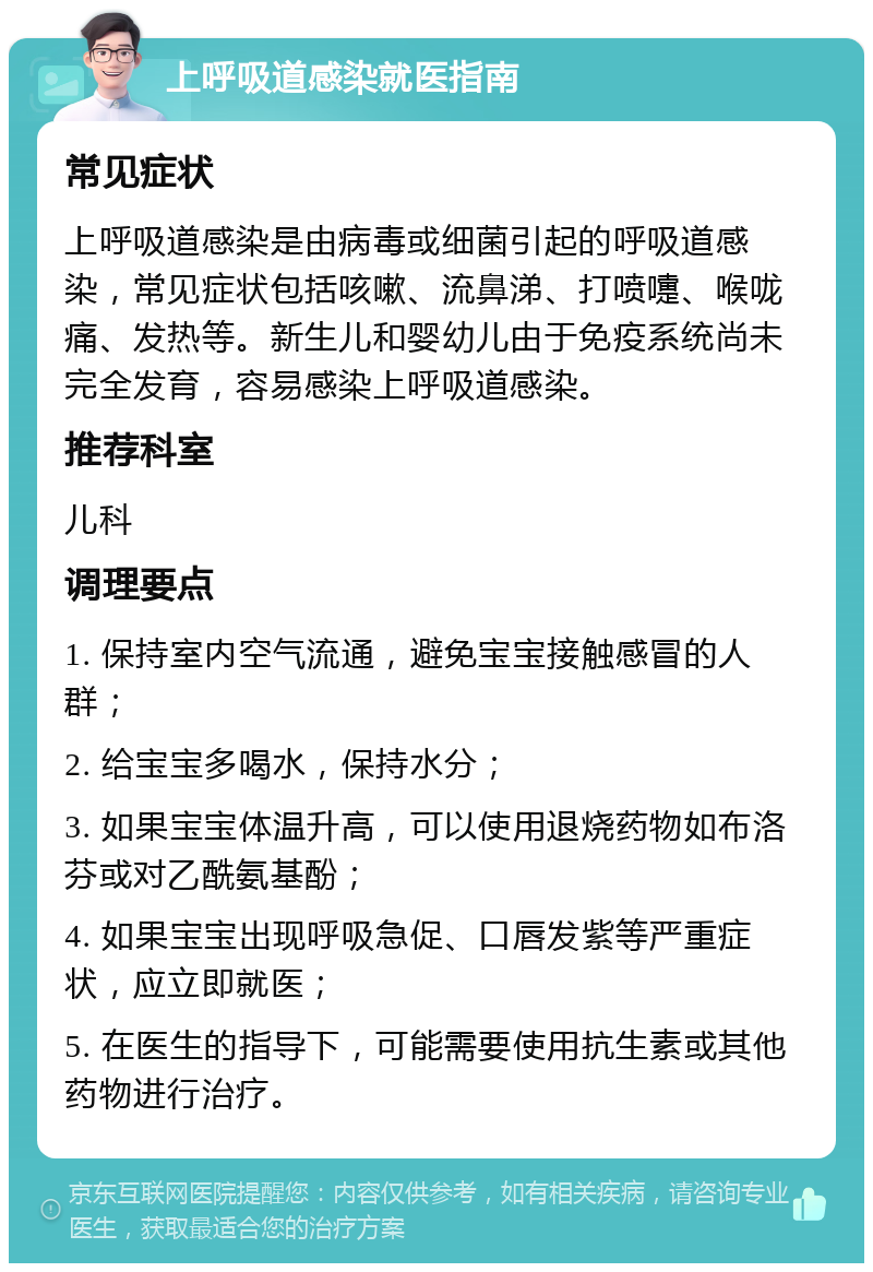 上呼吸道感染就医指南 常见症状 上呼吸道感染是由病毒或细菌引起的呼吸道感染，常见症状包括咳嗽、流鼻涕、打喷嚏、喉咙痛、发热等。新生儿和婴幼儿由于免疫系统尚未完全发育，容易感染上呼吸道感染。 推荐科室 儿科 调理要点 1. 保持室内空气流通，避免宝宝接触感冒的人群； 2. 给宝宝多喝水，保持水分； 3. 如果宝宝体温升高，可以使用退烧药物如布洛芬或对乙酰氨基酚； 4. 如果宝宝出现呼吸急促、口唇发紫等严重症状，应立即就医； 5. 在医生的指导下，可能需要使用抗生素或其他药物进行治疗。