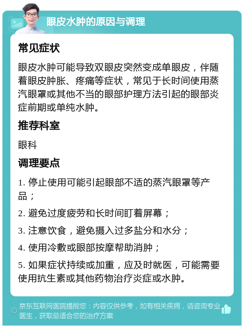 眼皮水肿的原因与调理 常见症状 眼皮水肿可能导致双眼皮突然变成单眼皮，伴随着眼皮肿胀、疼痛等症状，常见于长时间使用蒸汽眼罩或其他不当的眼部护理方法引起的眼部炎症前期或单纯水肿。 推荐科室 眼科 调理要点 1. 停止使用可能引起眼部不适的蒸汽眼罩等产品； 2. 避免过度疲劳和长时间盯着屏幕； 3. 注意饮食，避免摄入过多盐分和水分； 4. 使用冷敷或眼部按摩帮助消肿； 5. 如果症状持续或加重，应及时就医，可能需要使用抗生素或其他药物治疗炎症或水肿。