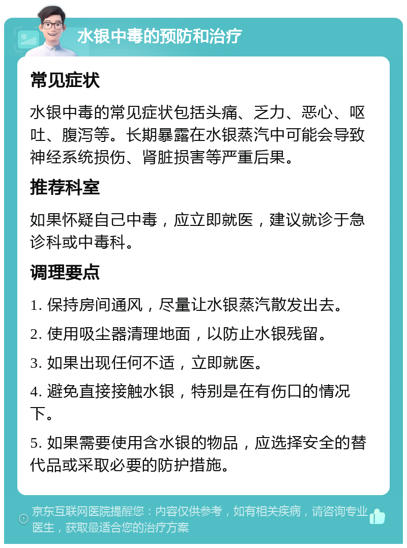 水银中毒的预防和治疗 常见症状 水银中毒的常见症状包括头痛、乏力、恶心、呕吐、腹泻等。长期暴露在水银蒸汽中可能会导致神经系统损伤、肾脏损害等严重后果。 推荐科室 如果怀疑自己中毒，应立即就医，建议就诊于急诊科或中毒科。 调理要点 1. 保持房间通风，尽量让水银蒸汽散发出去。 2. 使用吸尘器清理地面，以防止水银残留。 3. 如果出现任何不适，立即就医。 4. 避免直接接触水银，特别是在有伤口的情况下。 5. 如果需要使用含水银的物品，应选择安全的替代品或采取必要的防护措施。