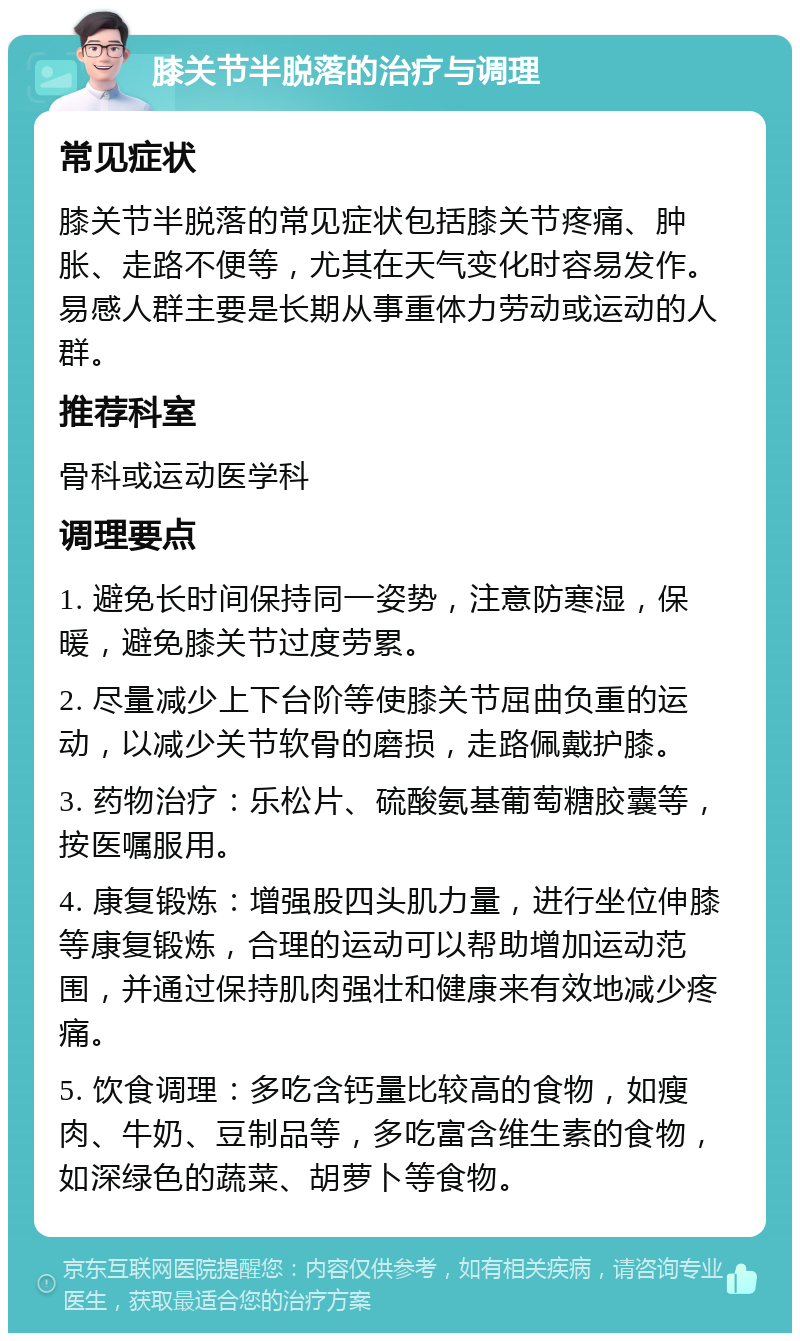 膝关节半脱落的治疗与调理 常见症状 膝关节半脱落的常见症状包括膝关节疼痛、肿胀、走路不便等，尤其在天气变化时容易发作。易感人群主要是长期从事重体力劳动或运动的人群。 推荐科室 骨科或运动医学科 调理要点 1. 避免长时间保持同一姿势，注意防寒湿，保暖，避免膝关节过度劳累。 2. 尽量减少上下台阶等使膝关节屈曲负重的运动，以减少关节软骨的磨损，走路佩戴护膝。 3. 药物治疗：乐松片、硫酸氨基葡萄糖胶囊等，按医嘱服用。 4. 康复锻炼：增强股四头肌力量，进行坐位伸膝等康复锻炼，合理的运动可以帮助增加运动范围，并通过保持肌肉强壮和健康来有效地减少疼痛。 5. 饮食调理：多吃含钙量比较高的食物，如瘦肉、牛奶、豆制品等，多吃富含维生素的食物，如深绿色的蔬菜、胡萝卜等食物。