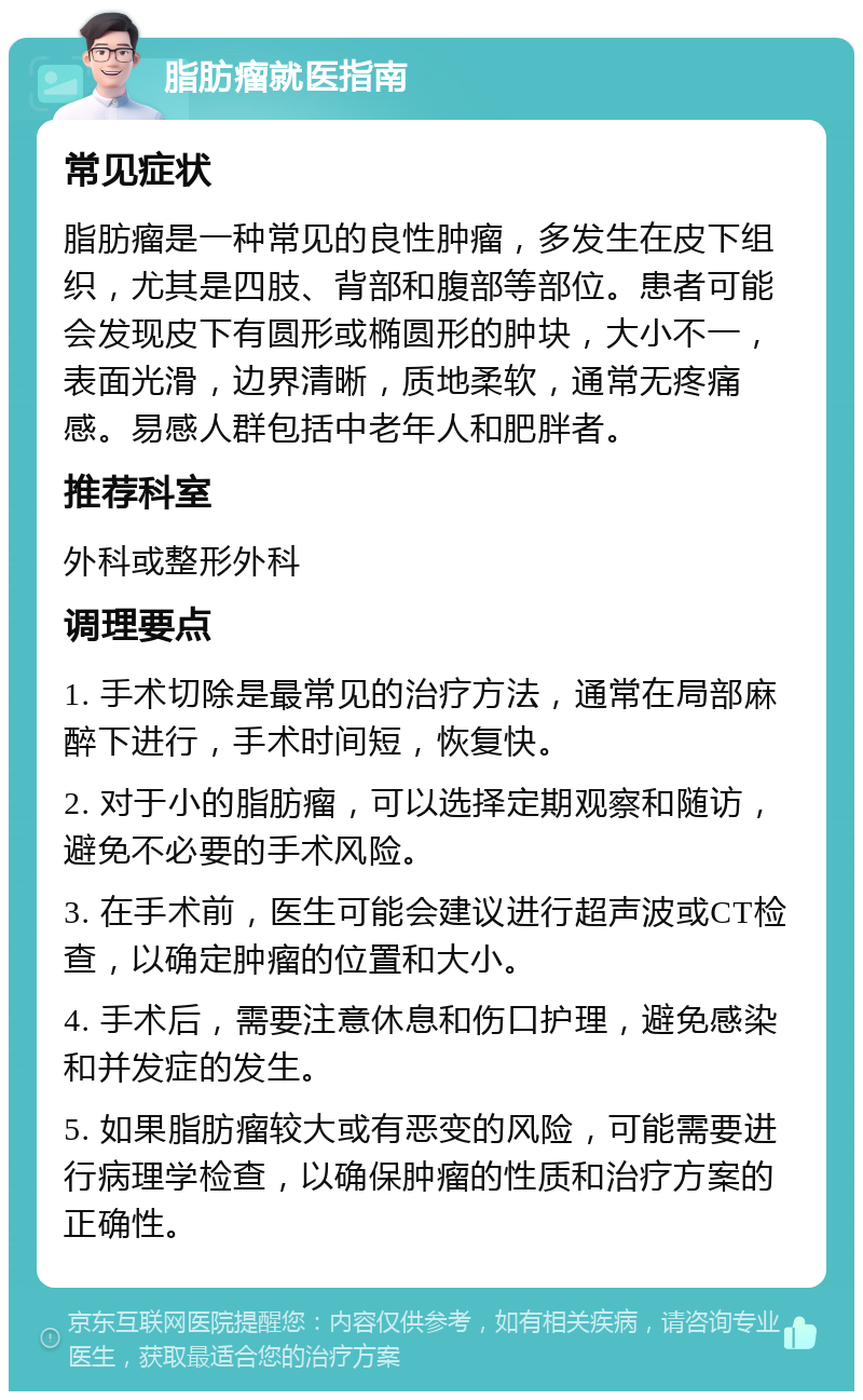 脂肪瘤就医指南 常见症状 脂肪瘤是一种常见的良性肿瘤，多发生在皮下组织，尤其是四肢、背部和腹部等部位。患者可能会发现皮下有圆形或椭圆形的肿块，大小不一，表面光滑，边界清晰，质地柔软，通常无疼痛感。易感人群包括中老年人和肥胖者。 推荐科室 外科或整形外科 调理要点 1. 手术切除是最常见的治疗方法，通常在局部麻醉下进行，手术时间短，恢复快。 2. 对于小的脂肪瘤，可以选择定期观察和随访，避免不必要的手术风险。 3. 在手术前，医生可能会建议进行超声波或CT检查，以确定肿瘤的位置和大小。 4. 手术后，需要注意休息和伤口护理，避免感染和并发症的发生。 5. 如果脂肪瘤较大或有恶变的风险，可能需要进行病理学检查，以确保肿瘤的性质和治疗方案的正确性。