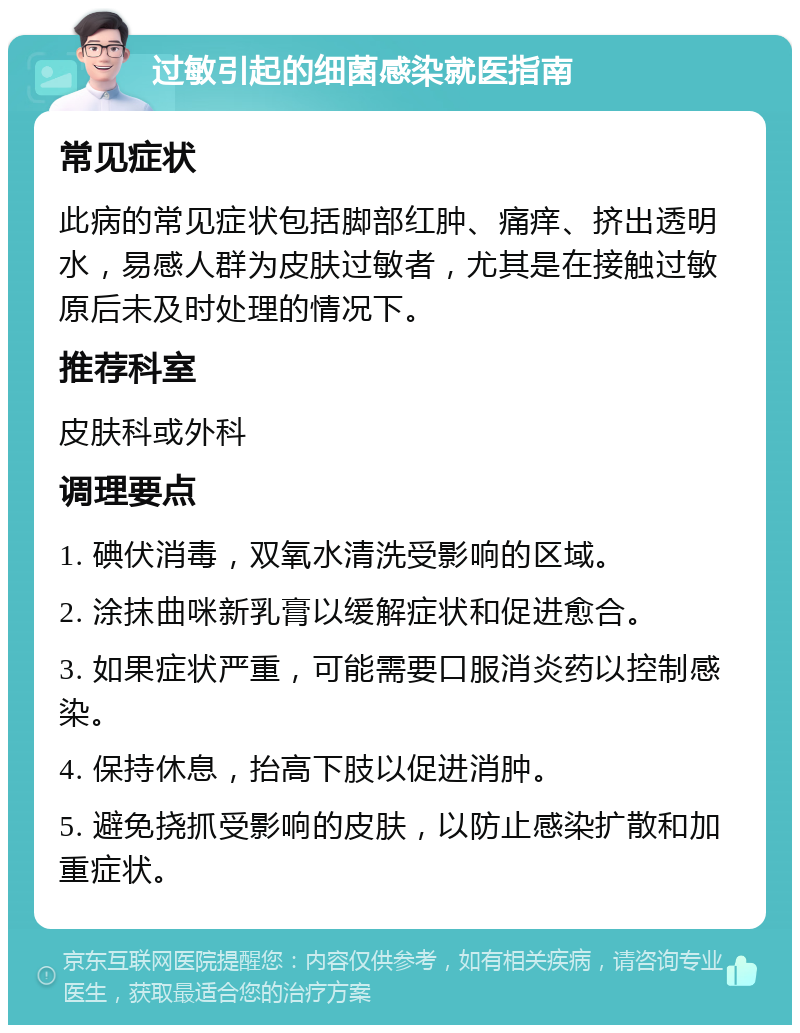 过敏引起的细菌感染就医指南 常见症状 此病的常见症状包括脚部红肿、痛痒、挤出透明水，易感人群为皮肤过敏者，尤其是在接触过敏原后未及时处理的情况下。 推荐科室 皮肤科或外科 调理要点 1. 碘伏消毒，双氧水清洗受影响的区域。 2. 涂抹曲咪新乳膏以缓解症状和促进愈合。 3. 如果症状严重，可能需要口服消炎药以控制感染。 4. 保持休息，抬高下肢以促进消肿。 5. 避免挠抓受影响的皮肤，以防止感染扩散和加重症状。