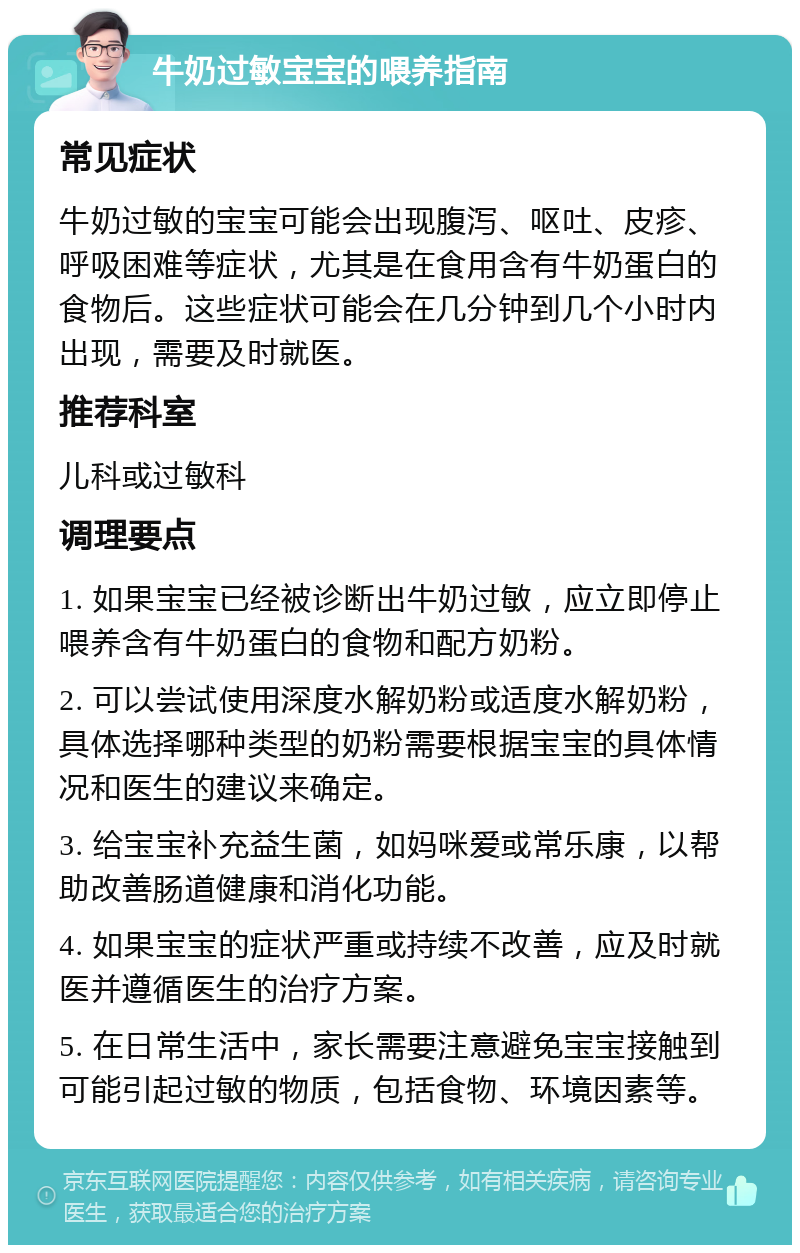 牛奶过敏宝宝的喂养指南 常见症状 牛奶过敏的宝宝可能会出现腹泻、呕吐、皮疹、呼吸困难等症状，尤其是在食用含有牛奶蛋白的食物后。这些症状可能会在几分钟到几个小时内出现，需要及时就医。 推荐科室 儿科或过敏科 调理要点 1. 如果宝宝已经被诊断出牛奶过敏，应立即停止喂养含有牛奶蛋白的食物和配方奶粉。 2. 可以尝试使用深度水解奶粉或适度水解奶粉，具体选择哪种类型的奶粉需要根据宝宝的具体情况和医生的建议来确定。 3. 给宝宝补充益生菌，如妈咪爱或常乐康，以帮助改善肠道健康和消化功能。 4. 如果宝宝的症状严重或持续不改善，应及时就医并遵循医生的治疗方案。 5. 在日常生活中，家长需要注意避免宝宝接触到可能引起过敏的物质，包括食物、环境因素等。