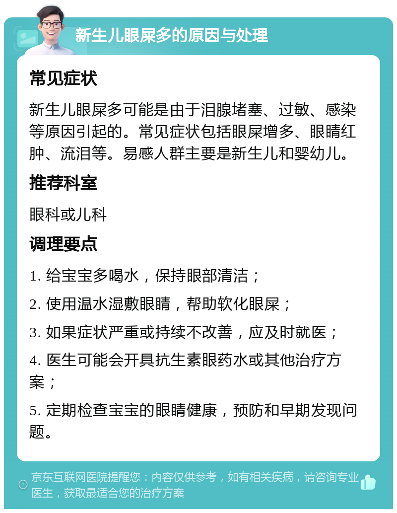 新生儿眼屎多的原因与处理 常见症状 新生儿眼屎多可能是由于泪腺堵塞、过敏、感染等原因引起的。常见症状包括眼屎增多、眼睛红肿、流泪等。易感人群主要是新生儿和婴幼儿。 推荐科室 眼科或儿科 调理要点 1. 给宝宝多喝水，保持眼部清洁； 2. 使用温水湿敷眼睛，帮助软化眼屎； 3. 如果症状严重或持续不改善，应及时就医； 4. 医生可能会开具抗生素眼药水或其他治疗方案； 5. 定期检查宝宝的眼睛健康，预防和早期发现问题。