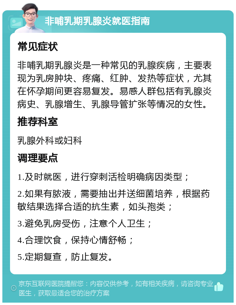 非哺乳期乳腺炎就医指南 常见症状 非哺乳期乳腺炎是一种常见的乳腺疾病，主要表现为乳房肿块、疼痛、红肿、发热等症状，尤其在怀孕期间更容易复发。易感人群包括有乳腺炎病史、乳腺增生、乳腺导管扩张等情况的女性。 推荐科室 乳腺外科或妇科 调理要点 1.及时就医，进行穿刺活检明确病因类型； 2.如果有脓液，需要抽出并送细菌培养，根据药敏结果选择合适的抗生素，如头孢类； 3.避免乳房受伤，注意个人卫生； 4.合理饮食，保持心情舒畅； 5.定期复查，防止复发。