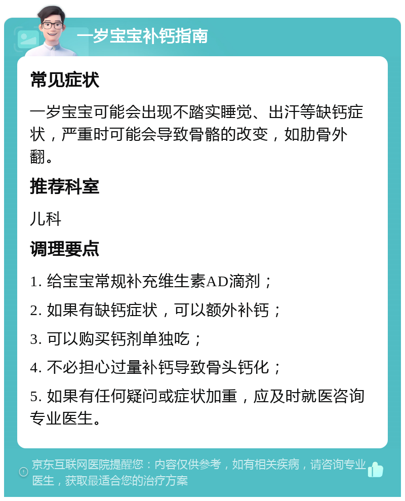 一岁宝宝补钙指南 常见症状 一岁宝宝可能会出现不踏实睡觉、出汗等缺钙症状，严重时可能会导致骨骼的改变，如肋骨外翻。 推荐科室 儿科 调理要点 1. 给宝宝常规补充维生素AD滴剂； 2. 如果有缺钙症状，可以额外补钙； 3. 可以购买钙剂单独吃； 4. 不必担心过量补钙导致骨头钙化； 5. 如果有任何疑问或症状加重，应及时就医咨询专业医生。