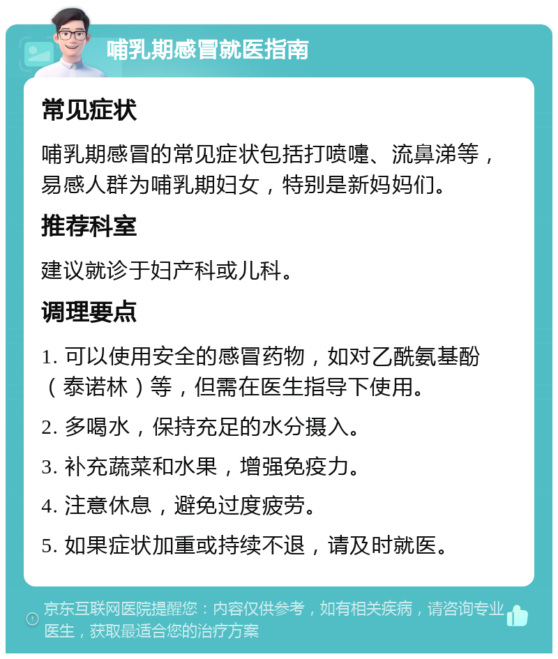 哺乳期感冒就医指南 常见症状 哺乳期感冒的常见症状包括打喷嚏、流鼻涕等，易感人群为哺乳期妇女，特别是新妈妈们。 推荐科室 建议就诊于妇产科或儿科。 调理要点 1. 可以使用安全的感冒药物，如对乙酰氨基酚（泰诺林）等，但需在医生指导下使用。 2. 多喝水，保持充足的水分摄入。 3. 补充蔬菜和水果，增强免疫力。 4. 注意休息，避免过度疲劳。 5. 如果症状加重或持续不退，请及时就医。