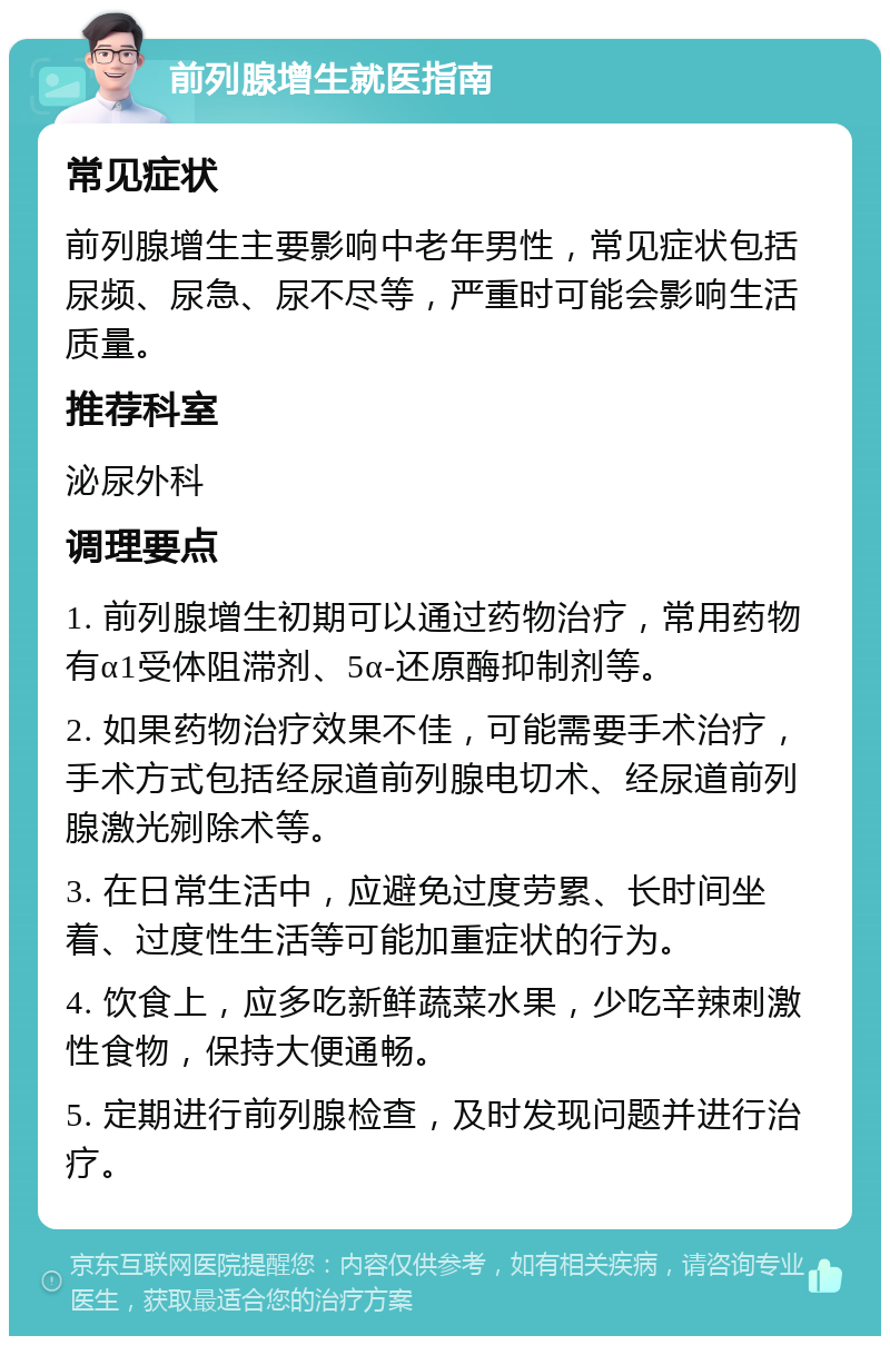 前列腺增生就医指南 常见症状 前列腺增生主要影响中老年男性，常见症状包括尿频、尿急、尿不尽等，严重时可能会影响生活质量。 推荐科室 泌尿外科 调理要点 1. 前列腺增生初期可以通过药物治疗，常用药物有α1受体阻滞剂、5α-还原酶抑制剂等。 2. 如果药物治疗效果不佳，可能需要手术治疗，手术方式包括经尿道前列腺电切术、经尿道前列腺激光剜除术等。 3. 在日常生活中，应避免过度劳累、长时间坐着、过度性生活等可能加重症状的行为。 4. 饮食上，应多吃新鲜蔬菜水果，少吃辛辣刺激性食物，保持大便通畅。 5. 定期进行前列腺检查，及时发现问题并进行治疗。