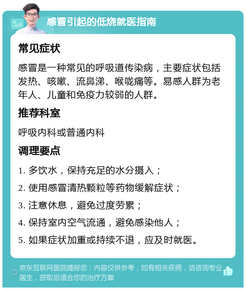 感冒引起的低烧就医指南 常见症状 感冒是一种常见的呼吸道传染病，主要症状包括发热、咳嗽、流鼻涕、喉咙痛等。易感人群为老年人、儿童和免疫力较弱的人群。 推荐科室 呼吸内科或普通内科 调理要点 1. 多饮水，保持充足的水分摄入； 2. 使用感冒清热颗粒等药物缓解症状； 3. 注意休息，避免过度劳累； 4. 保持室内空气流通，避免感染他人； 5. 如果症状加重或持续不退，应及时就医。