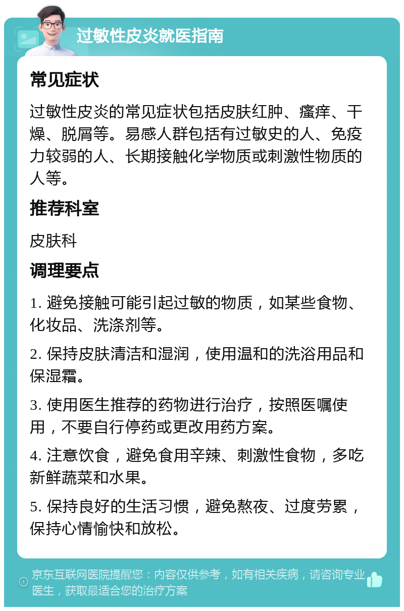 过敏性皮炎就医指南 常见症状 过敏性皮炎的常见症状包括皮肤红肿、瘙痒、干燥、脱屑等。易感人群包括有过敏史的人、免疫力较弱的人、长期接触化学物质或刺激性物质的人等。 推荐科室 皮肤科 调理要点 1. 避免接触可能引起过敏的物质，如某些食物、化妆品、洗涤剂等。 2. 保持皮肤清洁和湿润，使用温和的洗浴用品和保湿霜。 3. 使用医生推荐的药物进行治疗，按照医嘱使用，不要自行停药或更改用药方案。 4. 注意饮食，避免食用辛辣、刺激性食物，多吃新鲜蔬菜和水果。 5. 保持良好的生活习惯，避免熬夜、过度劳累，保持心情愉快和放松。