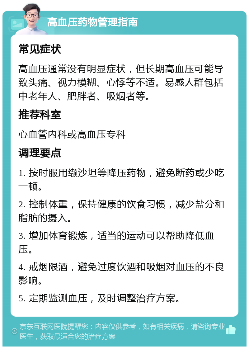 高血压药物管理指南 常见症状 高血压通常没有明显症状，但长期高血压可能导致头痛、视力模糊、心悸等不适。易感人群包括中老年人、肥胖者、吸烟者等。 推荐科室 心血管内科或高血压专科 调理要点 1. 按时服用缬沙坦等降压药物，避免断药或少吃一顿。 2. 控制体重，保持健康的饮食习惯，减少盐分和脂肪的摄入。 3. 增加体育锻炼，适当的运动可以帮助降低血压。 4. 戒烟限酒，避免过度饮酒和吸烟对血压的不良影响。 5. 定期监测血压，及时调整治疗方案。