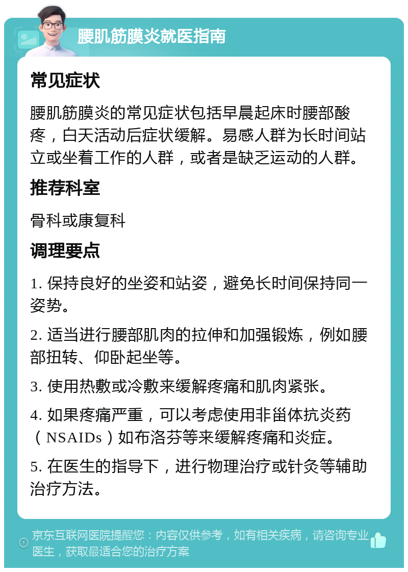 腰肌筋膜炎就医指南 常见症状 腰肌筋膜炎的常见症状包括早晨起床时腰部酸疼，白天活动后症状缓解。易感人群为长时间站立或坐着工作的人群，或者是缺乏运动的人群。 推荐科室 骨科或康复科 调理要点 1. 保持良好的坐姿和站姿，避免长时间保持同一姿势。 2. 适当进行腰部肌肉的拉伸和加强锻炼，例如腰部扭转、仰卧起坐等。 3. 使用热敷或冷敷来缓解疼痛和肌肉紧张。 4. 如果疼痛严重，可以考虑使用非甾体抗炎药（NSAIDs）如布洛芬等来缓解疼痛和炎症。 5. 在医生的指导下，进行物理治疗或针灸等辅助治疗方法。