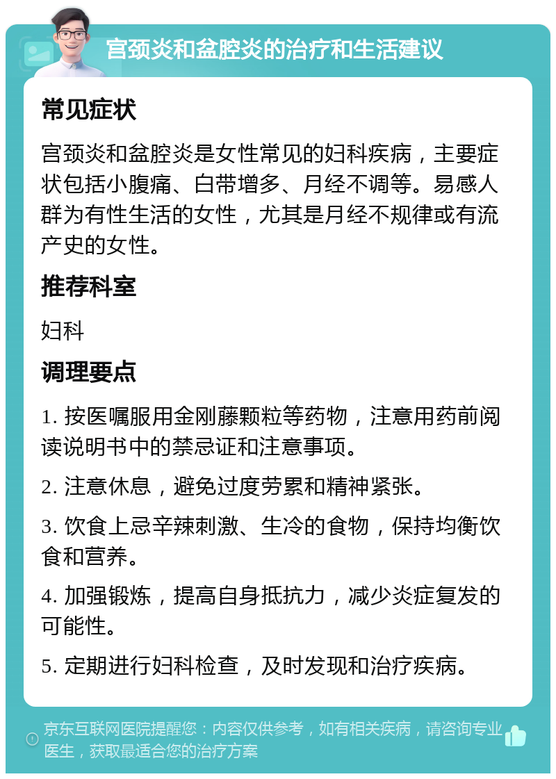 宫颈炎和盆腔炎的治疗和生活建议 常见症状 宫颈炎和盆腔炎是女性常见的妇科疾病，主要症状包括小腹痛、白带增多、月经不调等。易感人群为有性生活的女性，尤其是月经不规律或有流产史的女性。 推荐科室 妇科 调理要点 1. 按医嘱服用金刚藤颗粒等药物，注意用药前阅读说明书中的禁忌证和注意事项。 2. 注意休息，避免过度劳累和精神紧张。 3. 饮食上忌辛辣刺激、生冷的食物，保持均衡饮食和营养。 4. 加强锻炼，提高自身抵抗力，减少炎症复发的可能性。 5. 定期进行妇科检查，及时发现和治疗疾病。