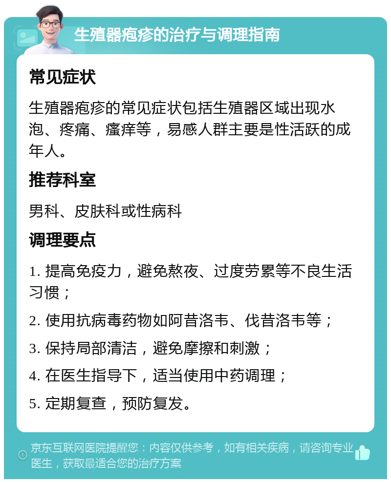 生殖器疱疹的治疗与调理指南 常见症状 生殖器疱疹的常见症状包括生殖器区域出现水泡、疼痛、瘙痒等，易感人群主要是性活跃的成年人。 推荐科室 男科、皮肤科或性病科 调理要点 1. 提高免疫力，避免熬夜、过度劳累等不良生活习惯； 2. 使用抗病毒药物如阿昔洛韦、伐昔洛韦等； 3. 保持局部清洁，避免摩擦和刺激； 4. 在医生指导下，适当使用中药调理； 5. 定期复查，预防复发。