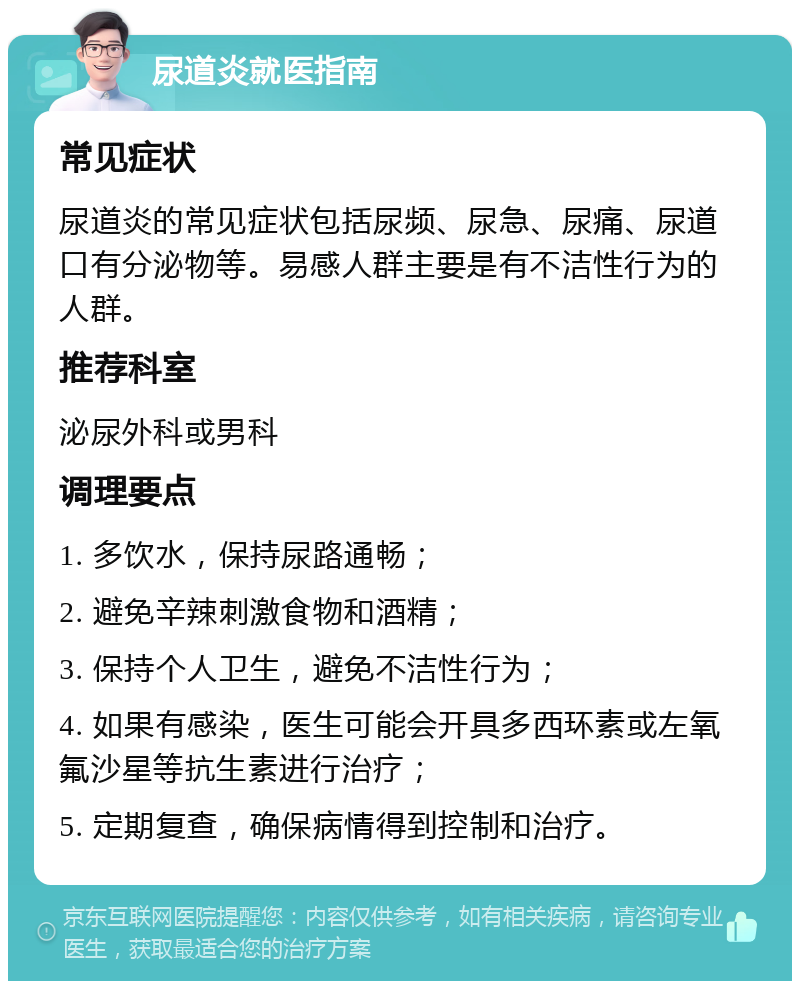 尿道炎就医指南 常见症状 尿道炎的常见症状包括尿频、尿急、尿痛、尿道口有分泌物等。易感人群主要是有不洁性行为的人群。 推荐科室 泌尿外科或男科 调理要点 1. 多饮水，保持尿路通畅； 2. 避免辛辣刺激食物和酒精； 3. 保持个人卫生，避免不洁性行为； 4. 如果有感染，医生可能会开具多西环素或左氧氟沙星等抗生素进行治疗； 5. 定期复查，确保病情得到控制和治疗。