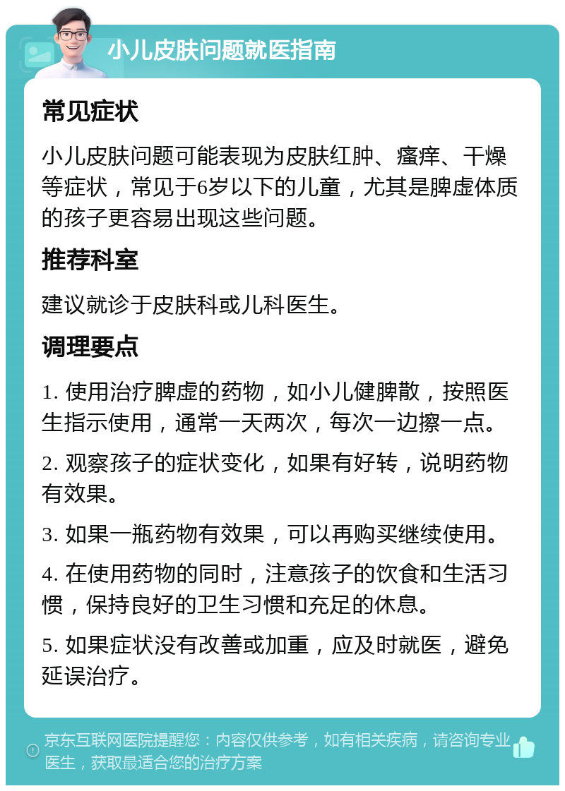 小儿皮肤问题就医指南 常见症状 小儿皮肤问题可能表现为皮肤红肿、瘙痒、干燥等症状，常见于6岁以下的儿童，尤其是脾虚体质的孩子更容易出现这些问题。 推荐科室 建议就诊于皮肤科或儿科医生。 调理要点 1. 使用治疗脾虚的药物，如小儿健脾散，按照医生指示使用，通常一天两次，每次一边擦一点。 2. 观察孩子的症状变化，如果有好转，说明药物有效果。 3. 如果一瓶药物有效果，可以再购买继续使用。 4. 在使用药物的同时，注意孩子的饮食和生活习惯，保持良好的卫生习惯和充足的休息。 5. 如果症状没有改善或加重，应及时就医，避免延误治疗。