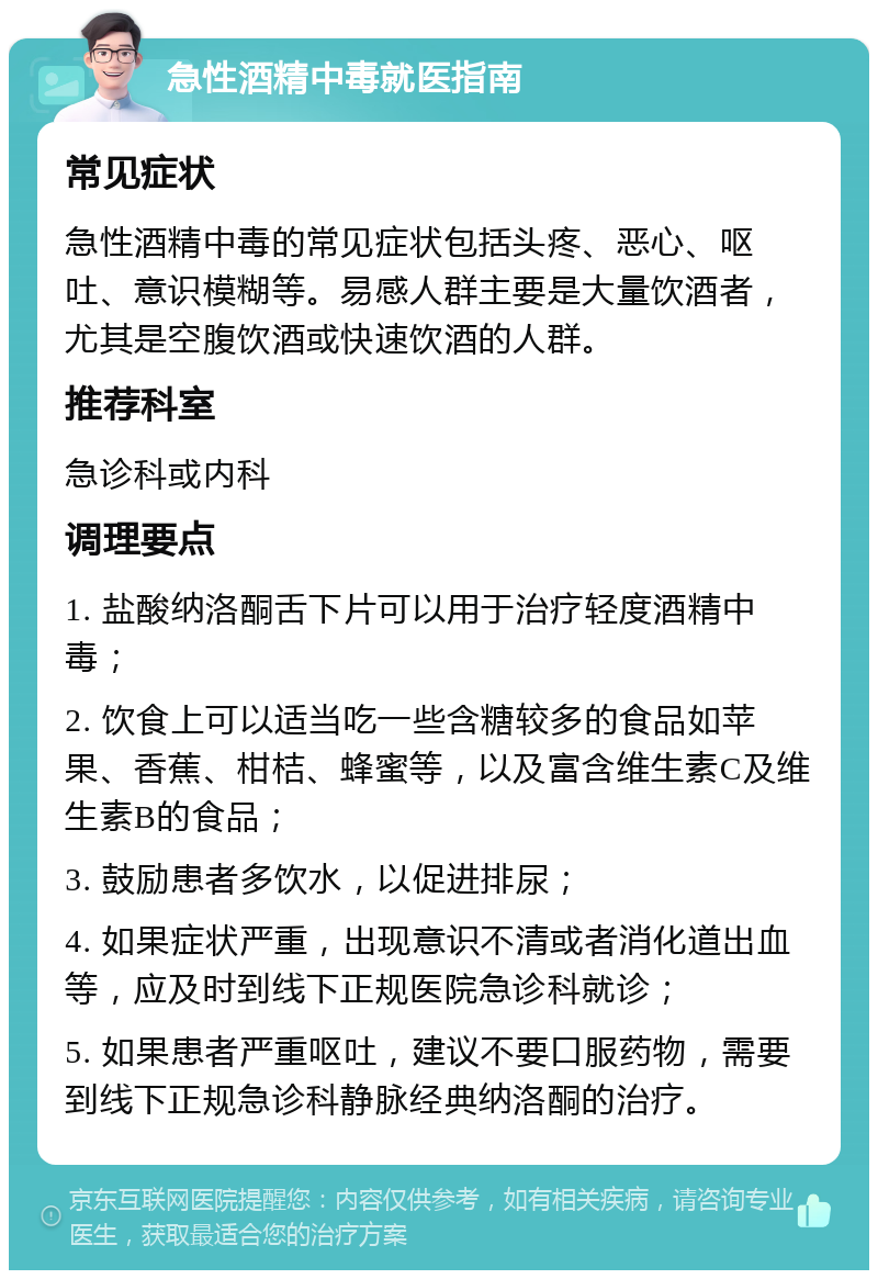 急性酒精中毒就医指南 常见症状 急性酒精中毒的常见症状包括头疼、恶心、呕吐、意识模糊等。易感人群主要是大量饮酒者，尤其是空腹饮酒或快速饮酒的人群。 推荐科室 急诊科或内科 调理要点 1. 盐酸纳洛酮舌下片可以用于治疗轻度酒精中毒； 2. 饮食上可以适当吃一些含糖较多的食品如苹果、香蕉、柑桔、蜂蜜等，以及富含维生素C及维生素B的食品； 3. 鼓励患者多饮水，以促进排尿； 4. 如果症状严重，出现意识不清或者消化道出血等，应及时到线下正规医院急诊科就诊； 5. 如果患者严重呕吐，建议不要口服药物，需要到线下正规急诊科静脉经典纳洛酮的治疗。