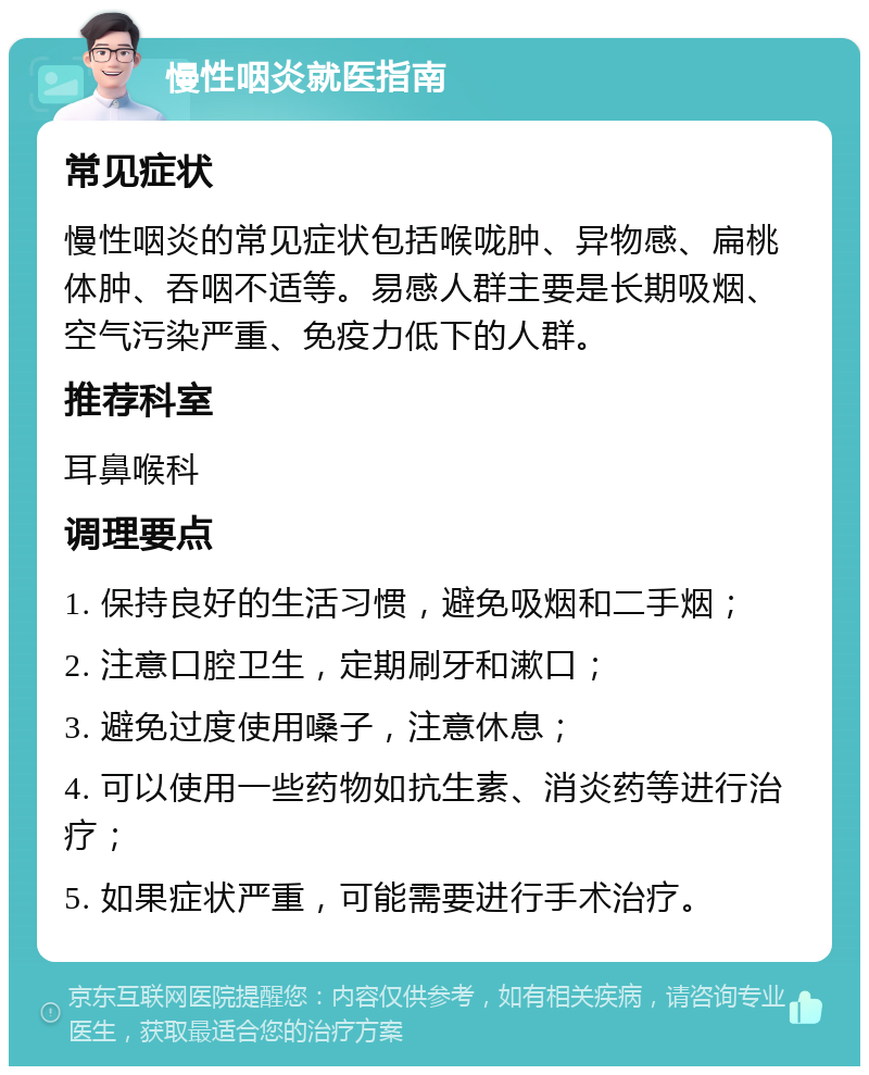 慢性咽炎就医指南 常见症状 慢性咽炎的常见症状包括喉咙肿、异物感、扁桃体肿、吞咽不适等。易感人群主要是长期吸烟、空气污染严重、免疫力低下的人群。 推荐科室 耳鼻喉科 调理要点 1. 保持良好的生活习惯，避免吸烟和二手烟； 2. 注意口腔卫生，定期刷牙和漱口； 3. 避免过度使用嗓子，注意休息； 4. 可以使用一些药物如抗生素、消炎药等进行治疗； 5. 如果症状严重，可能需要进行手术治疗。