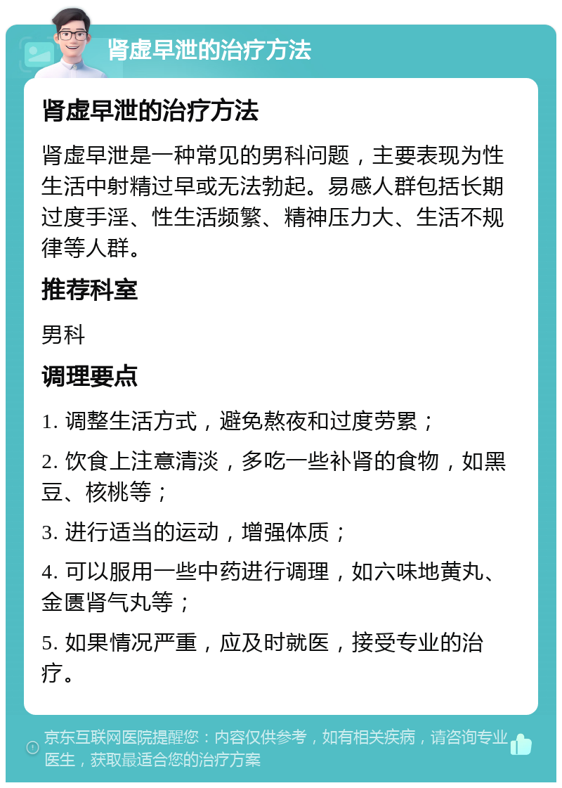 肾虚早泄的治疗方法 肾虚早泄的治疗方法 肾虚早泄是一种常见的男科问题，主要表现为性生活中射精过早或无法勃起。易感人群包括长期过度手淫、性生活频繁、精神压力大、生活不规律等人群。 推荐科室 男科 调理要点 1. 调整生活方式，避免熬夜和过度劳累； 2. 饮食上注意清淡，多吃一些补肾的食物，如黑豆、核桃等； 3. 进行适当的运动，增强体质； 4. 可以服用一些中药进行调理，如六味地黄丸、金匮肾气丸等； 5. 如果情况严重，应及时就医，接受专业的治疗。