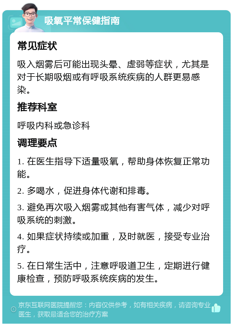 吸氧平常保健指南 常见症状 吸入烟雾后可能出现头晕、虚弱等症状，尤其是对于长期吸烟或有呼吸系统疾病的人群更易感染。 推荐科室 呼吸内科或急诊科 调理要点 1. 在医生指导下适量吸氧，帮助身体恢复正常功能。 2. 多喝水，促进身体代谢和排毒。 3. 避免再次吸入烟雾或其他有害气体，减少对呼吸系统的刺激。 4. 如果症状持续或加重，及时就医，接受专业治疗。 5. 在日常生活中，注意呼吸道卫生，定期进行健康检查，预防呼吸系统疾病的发生。