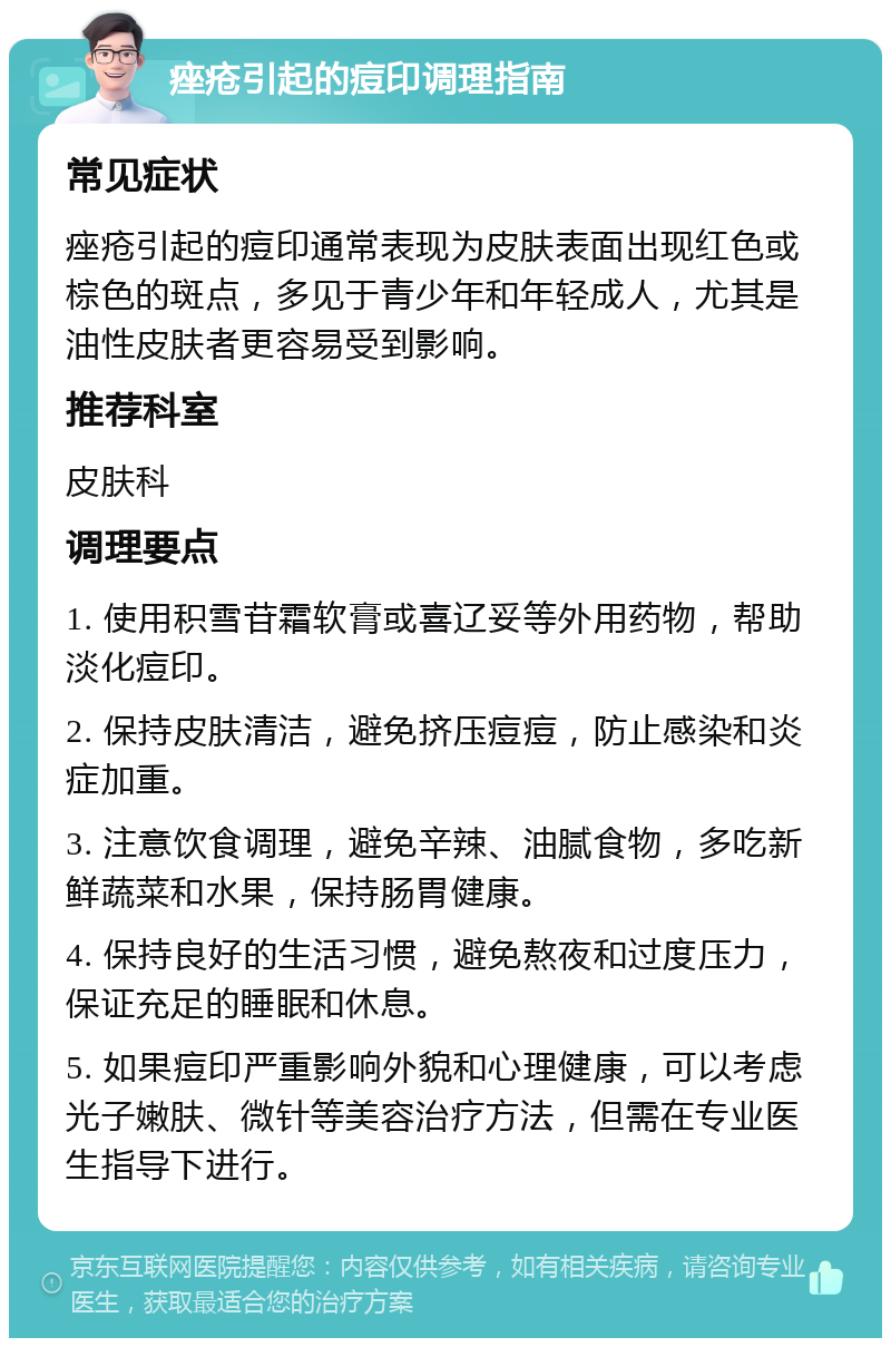 痤疮引起的痘印调理指南 常见症状 痤疮引起的痘印通常表现为皮肤表面出现红色或棕色的斑点，多见于青少年和年轻成人，尤其是油性皮肤者更容易受到影响。 推荐科室 皮肤科 调理要点 1. 使用积雪苷霜软膏或喜辽妥等外用药物，帮助淡化痘印。 2. 保持皮肤清洁，避免挤压痘痘，防止感染和炎症加重。 3. 注意饮食调理，避免辛辣、油腻食物，多吃新鲜蔬菜和水果，保持肠胃健康。 4. 保持良好的生活习惯，避免熬夜和过度压力，保证充足的睡眠和休息。 5. 如果痘印严重影响外貌和心理健康，可以考虑光子嫩肤、微针等美容治疗方法，但需在专业医生指导下进行。