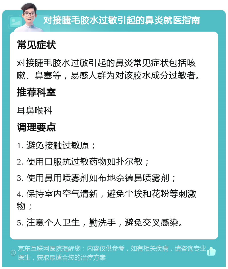 对接睫毛胶水过敏引起的鼻炎就医指南 常见症状 对接睫毛胶水过敏引起的鼻炎常见症状包括咳嗽、鼻塞等，易感人群为对该胶水成分过敏者。 推荐科室 耳鼻喉科 调理要点 1. 避免接触过敏原； 2. 使用口服抗过敏药物如扑尔敏； 3. 使用鼻用喷雾剂如布地奈德鼻喷雾剂； 4. 保持室内空气清新，避免尘埃和花粉等刺激物； 5. 注意个人卫生，勤洗手，避免交叉感染。